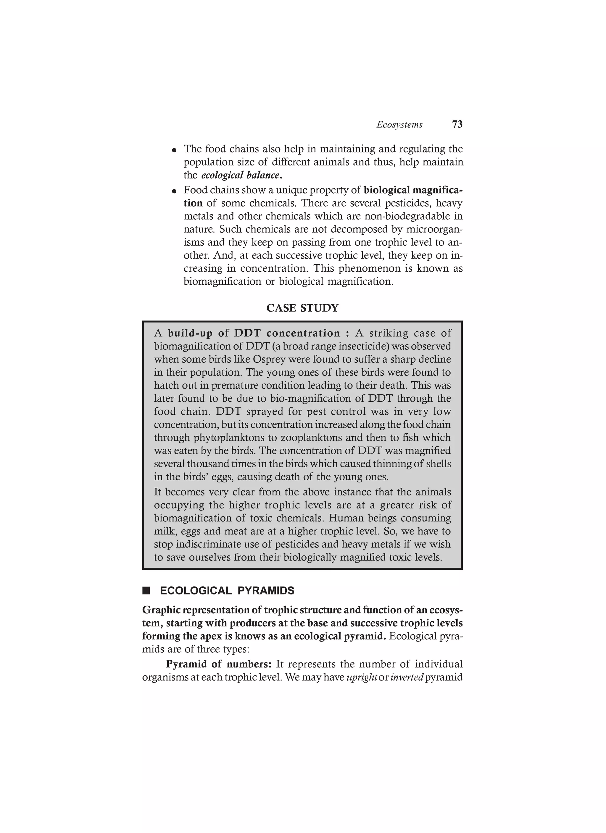 Ecosystems 73
l The food chains also help in maintaining and regulating the
population size of different animals and thus, help maintain
the ecological balance.
l Food chains show a unique property of biological magnifica-
tion of some chemicals. There are several pesticides, heavy
metals and other chemicals which are non-biodegradable in
nature. Such chemicals are not decomposed by microorgan-
isms and they keep on passing from one trophic level to an-
other. And, at each successive trophic level, they keep on in-
creasing in concentration. This phenomenon is known as
biomagnification or biological magnification.
CASE STUDY
A build-up of DDT concentration : A striking case of
biomagnification of DDT (a broad range insecticide) was observed
when some birds like Osprey were found to suffer a sharp decline
in their population. The young ones of these birds were found to
hatch out in premature condition leading to their death. This was
later found to be due to bio-magnification of DDT through the
food chain. DDT sprayed for pest control was in very low
concentration, but its concentration increased along the food chain
through phytoplanktons to zooplanktons and then to fish which
was eaten by the birds. The concentration of DDT was magnified
several thousand times in the birds which caused thinning of shells
in the birds’ eggs, causing death of the young ones.
It becomes very clear from the above instance that the animals
occupying the higher trophic levels are at a greater risk of
biomagnification of toxic chemicals. Human beings consuming
milk, eggs and meat are at a higher trophic level. So, we have to
stop indiscriminate use of pesticides and heavy metals if we wish
to save ourselves from their biologically magnified toxic levels.
n ECOLOGICAL PYRAMIDS
Graphic representation of trophic structure and function of an ecosys-
tem, starting with producers at the base and successive trophic levels
forming the apex is knows as an ecological pyramid. Ecological pyra-
mids are of three types:
Pyramid of numbers: It represents the number of individual
organisms at each trophic level. We may have uprightorinvertedpyramid
 