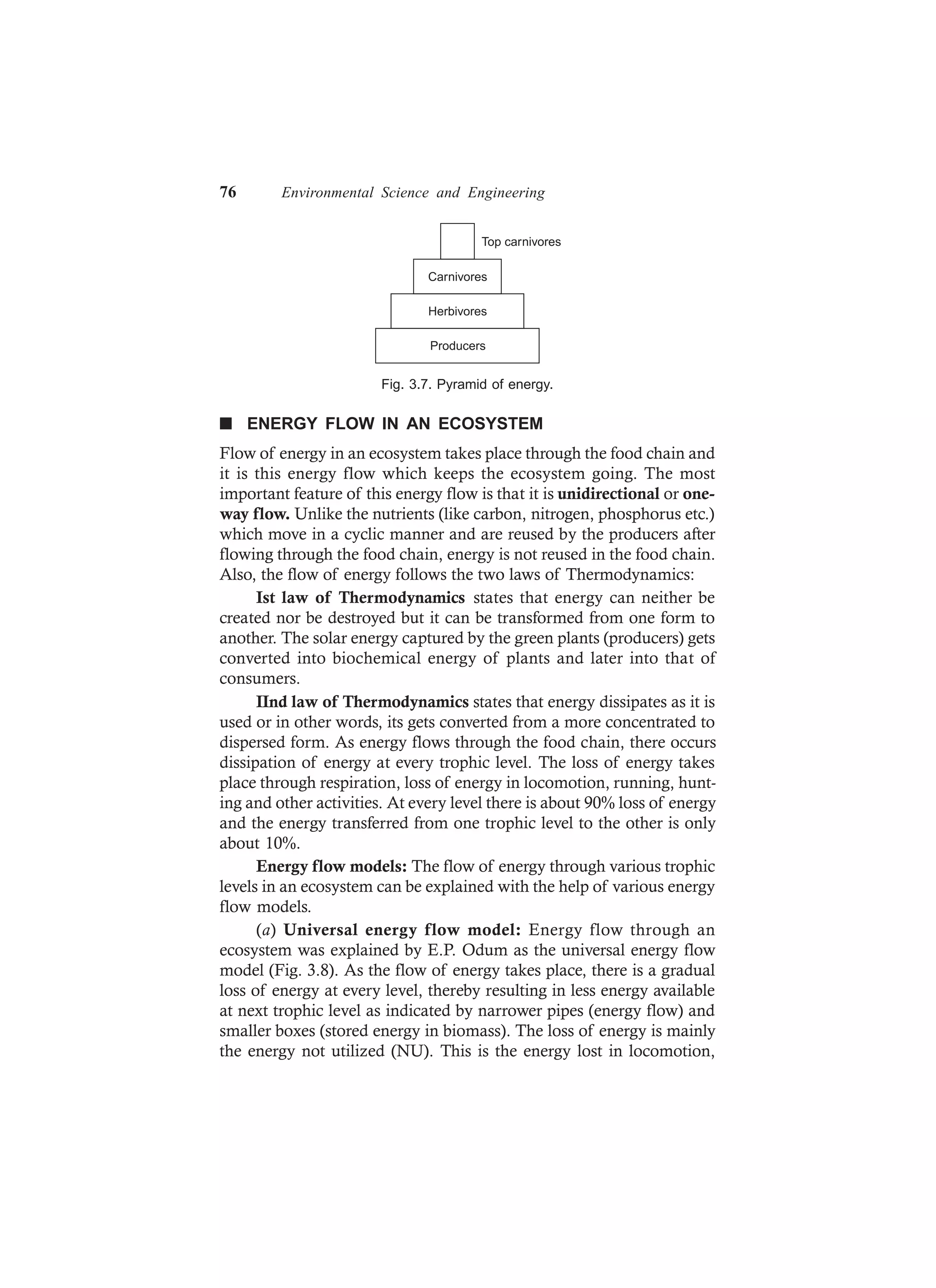 76 Environmental Science and Engineering
Carnivores
Herbivores
Top carnivores
Producers
Fig. 3.7. Pyramid of energy.
n ENERGY FLOW IN AN ECOSYSTEM
Flow of energy in an ecosystem takes place through the food chain and
it is this energy flow which keeps the ecosystem going. The most
important feature of this energy flow is that it is unidirectional or one-
way flow. Unlike the nutrients (like carbon, nitrogen, phosphorus etc.)
which move in a cyclic manner and are reused by the producers after
flowing through the food chain, energy is not reused in the food chain.
Also, the flow of energy follows the two laws of Thermodynamics:
Ist law of Thermodynamics states that energy can neither be
created nor be destroyed but it can be transformed from one form to
another. The solar energy captured by the green plants (producers) gets
converted into biochemical energy of plants and later into that of
consumers.
IInd law of Thermodynamics states that energy dissipates as it is
used or in other words, its gets converted from a more concentrated to
dispersed form. As energy flows through the food chain, there occurs
dissipation of energy at every trophic level. The loss of energy takes
place through respiration, loss of energy in locomotion, running, hunt-
ing and other activities. At every level there is about 90% loss of energy
and the energy transferred from one trophic level to the other is only
about 10%.
Energy flow models: The flow of energy through various trophic
levels in an ecosystem can be explained with the help of various energy
flow models.
(a) Universal energy flow model: Energy flow through an
ecosystem was explained by E.P. Odum as the universal energy flow
model (Fig. 3.8). As the flow of energy takes place, there is a gradual
loss of energy at every level, thereby resulting in less energy available
at next trophic level as indicated by narrower pipes (energy flow) and
smaller boxes (stored energy in biomass). The loss of energy is mainly
the energy not utilized (NU). This is the energy lost in locomotion,
 