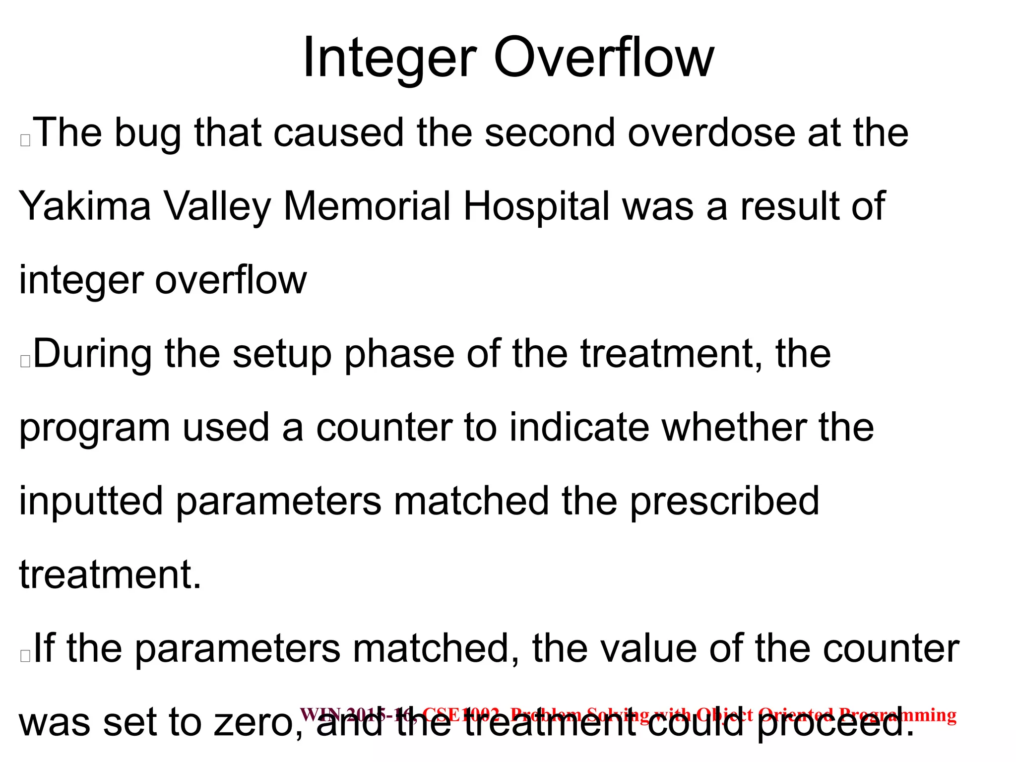 WIN 2015-16, CSE1002 Problem Solving with Object Oriented Programming
Integer Overflow
The bug that caused the second overdose at the
Yakima Valley Memorial Hospital was a result of
integer overflow
During the setup phase of the treatment, the
program used a counter to indicate whether the
inputted parameters matched the prescribed
treatment.
If the parameters matched, the value of the counter
was set to zero, and the treatment could proceed.
 