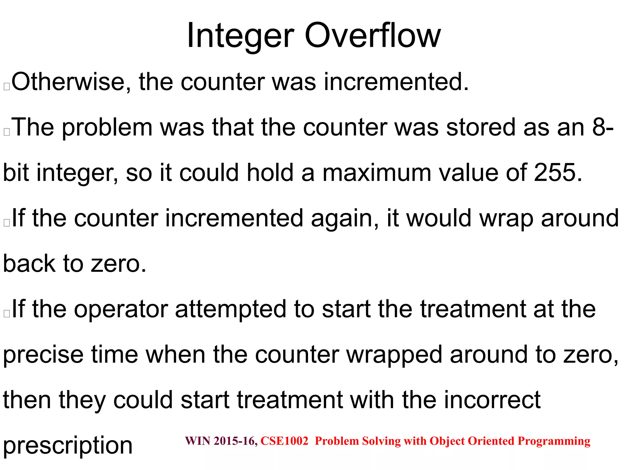 WIN 2015-16, CSE1002 Problem Solving with Object Oriented Programming
Integer Overflow
Otherwise, the counter was incremented.
The problem was that the counter was stored as an 8-
bit integer, so it could hold a maximum value of 255.
If the counter incremented again, it would wrap around
back to zero.
If the operator attempted to start the treatment at the
precise time when the counter wrapped around to zero,
then they could start treatment with the incorrect
prescription
 