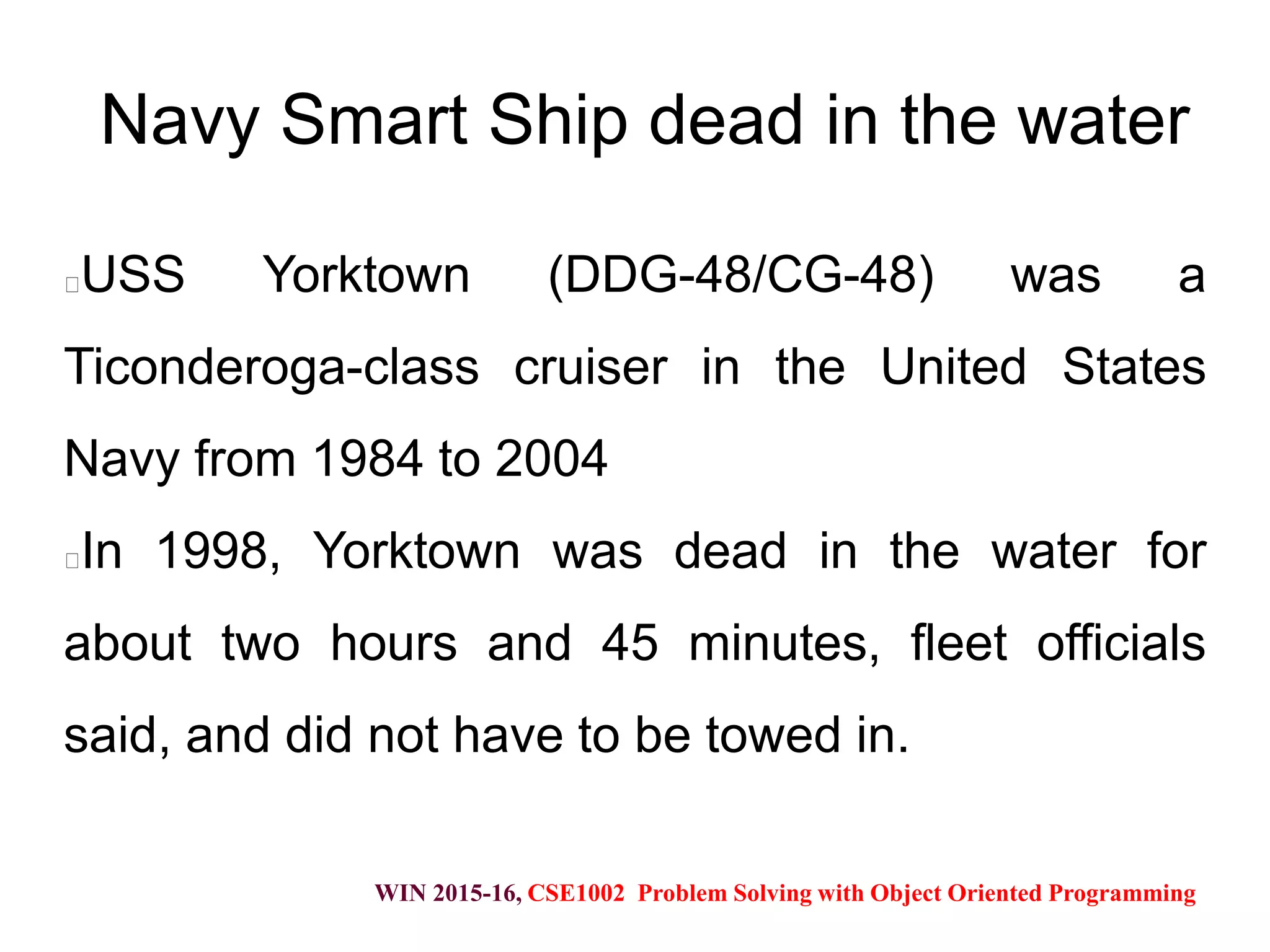 WIN 2015-16, CSE1002 Problem Solving with Object Oriented Programming
Navy Smart Ship dead in the water
USS Yorktown (DDG-48/CG-48) was a
Ticonderoga-class cruiser in the United States
Navy from 1984 to 2004
In 1998, Yorktown was dead in the water for
about two hours and 45 minutes, fleet officials
said, and did not have to be towed in.
 