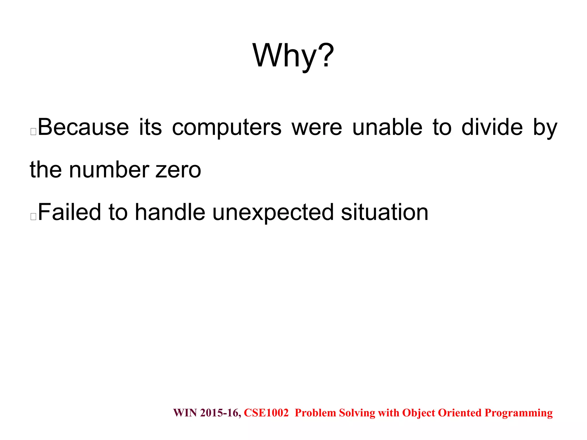 WIN 2015-16, CSE1002 Problem Solving with Object Oriented Programming
Why?
Because its computers were unable to divide by
the number zero
Failed to handle unexpected situation
 