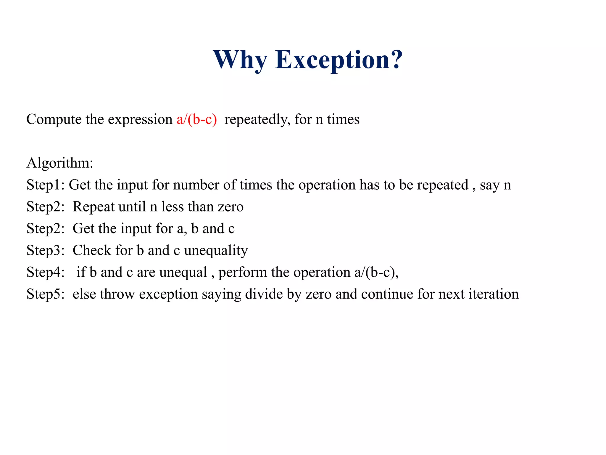 Why Exception?
Compute the expression a/(b-c) repeatedly, for n times
Algorithm:
Step1: Get the input for number of times the operation has to be repeated , say n
Step2: Repeat until n less than zero
Step2: Get the input for a, b and c
Step3: Check for b and c unequality
Step4: if b and c are unequal , perform the operation a/(b-c),
Step5: else throw exception saying divide by zero and continue for next iteration
 
