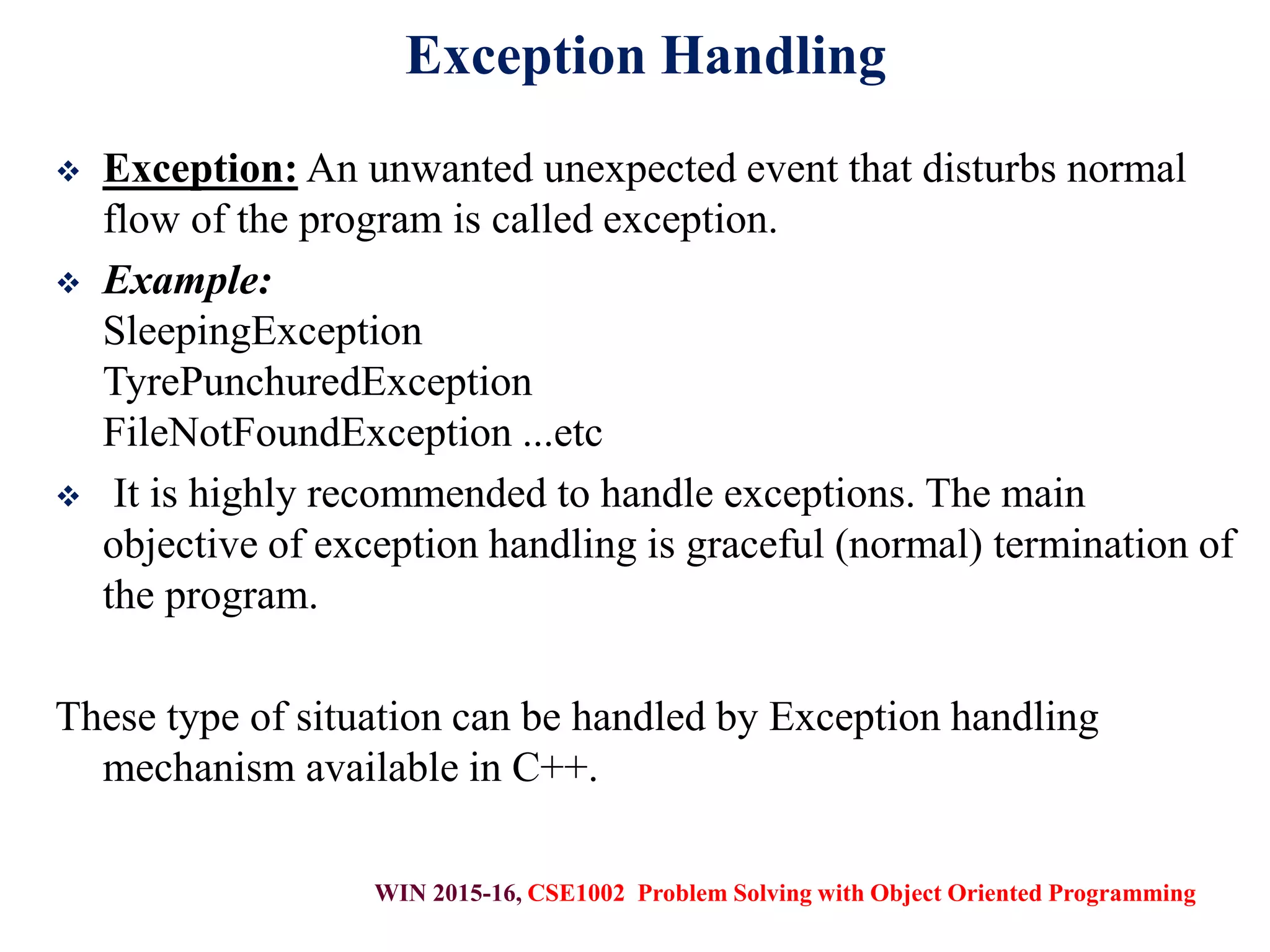 WIN 2015-16, CSE1002 Problem Solving with Object Oriented Programming
Exception Handling
 Exception: An unwanted unexpected event that disturbs normal
flow of the program is called exception.
 Example:
SleepingException
TyrePunchuredException
FileNotFoundException ...etc
 It is highly recommended to handle exceptions. The main
objective of exception handling is graceful (normal) termination of
the program.
These type of situation can be handled by Exception handling
mechanism available in C++.
 