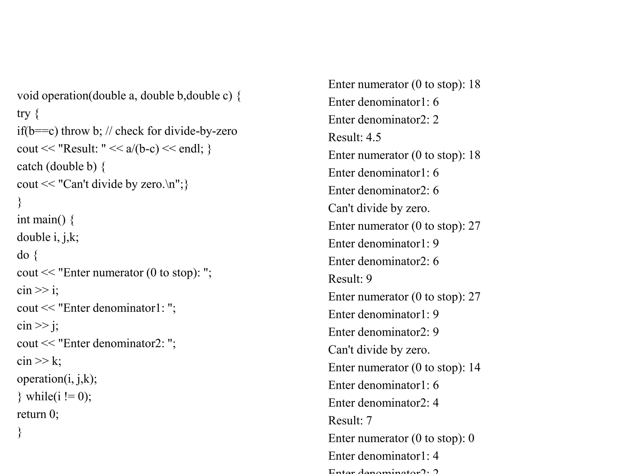 void operation(double a, double b,double c) {
try {
if(b==c) throw b; // check for divide-by-zero
cout << "Result: " << a/(b-c) << endl; }
catch (double b) {
cout << "Can't divide by zero.n";}
}
int main() {
double i, j,k;
do {
cout << "Enter numerator (0 to stop): ";
cin >> i;
cout << "Enter denominator1: ";
cin >> j;
cout << "Enter denominator2: ";
cin >> k;
operation(i, j,k);
} while(i != 0);
return 0;
}
Enter numerator (0 to stop): 18
Enter denominator1: 6
Enter denominator2: 2
Result: 4.5
Enter numerator (0 to stop): 18
Enter denominator1: 6
Enter denominator2: 6
Can't divide by zero.
Enter numerator (0 to stop): 27
Enter denominator1: 9
Enter denominator2: 6
Result: 9
Enter numerator (0 to stop): 27
Enter denominator1: 9
Enter denominator2: 9
Can't divide by zero.
Enter numerator (0 to stop): 14
Enter denominator1: 6
Enter denominator2: 4
Result: 7
Enter numerator (0 to stop): 0
Enter denominator1: 4
 