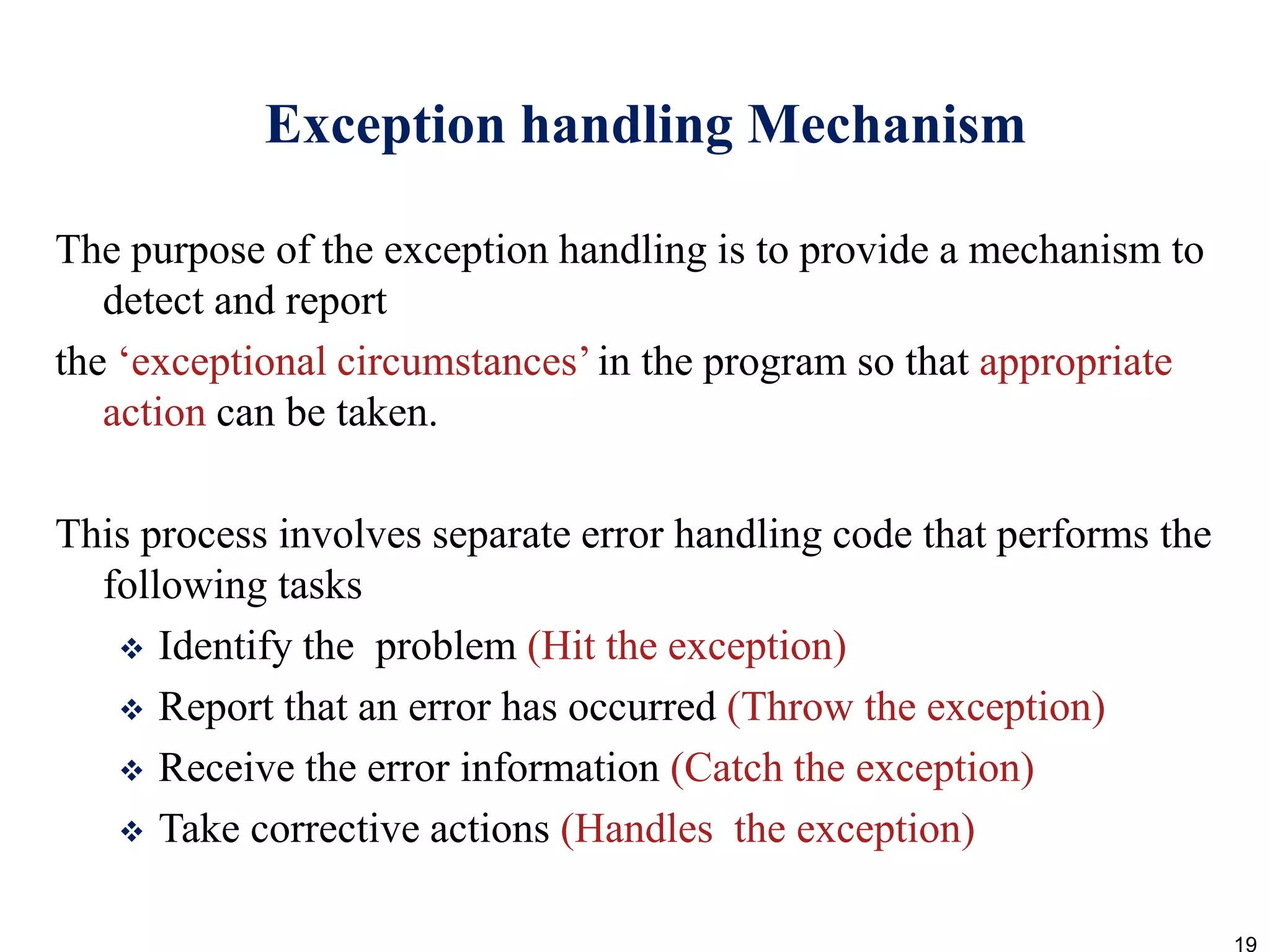 Exception handling Mechanism
The purpose of the exception handling is to provide a mechanism to
detect and report
the ‘exceptional circumstances’in the program so that appropriate
action can be taken.
This process involves separate error handling code that performs the
following tasks
 Identify the problem (Hit the exception)
 Report that an error has occurred (Throw the exception)
 Receive the error information (Catch the exception)
 Take corrective actions (Handles the exception)
19
 