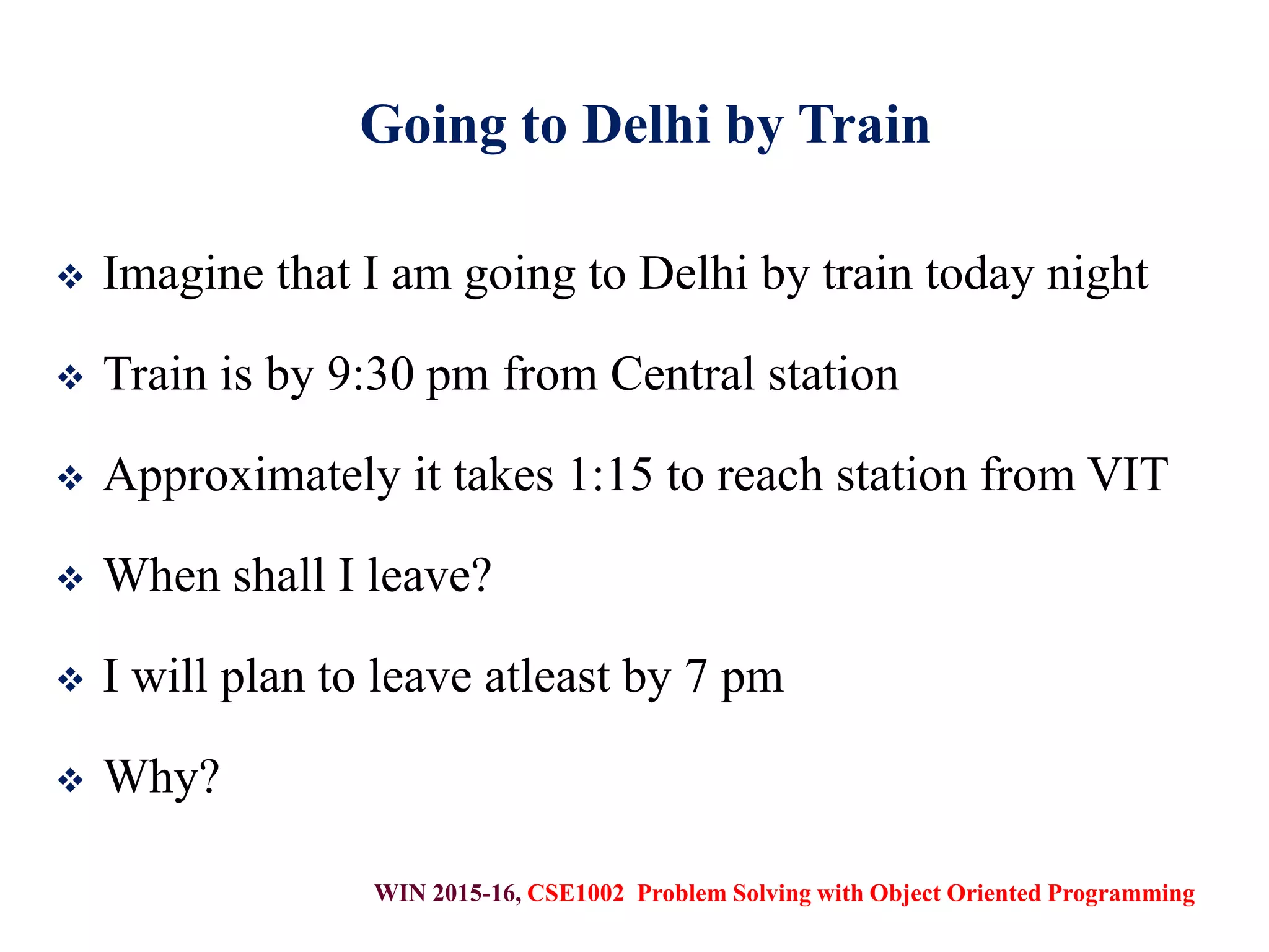 WIN 2015-16, CSE1002 Problem Solving with Object Oriented Programming
Going to Delhi by Train
 Imagine that I am going to Delhi by train today night
 Train is by 9:30 pm from Central station
 Approximately it takes 1:15 to reach station from VIT
 When shall I leave?
 I will plan to leave atleast by 7 pm
 Why?
 