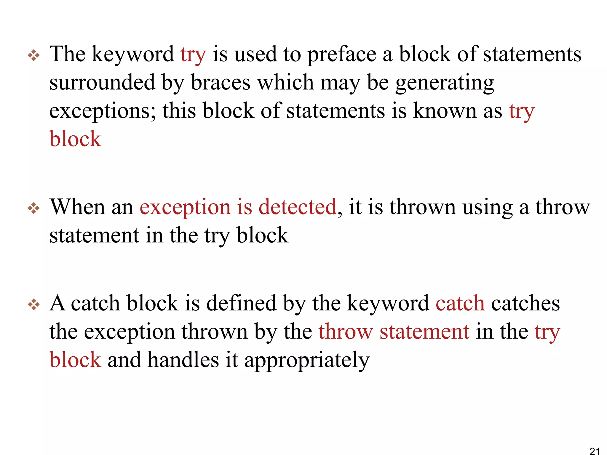  The keyword try is used to preface a block of statements
surrounded by braces which may be generating
exceptions; this block of statements is known as try
block
 When an exception is detected, it is thrown using a throw
statement in the try block
 A catch block is defined by the keyword catch catches
the exception thrown by the throw statement in the try
block and handles it appropriately
21
 