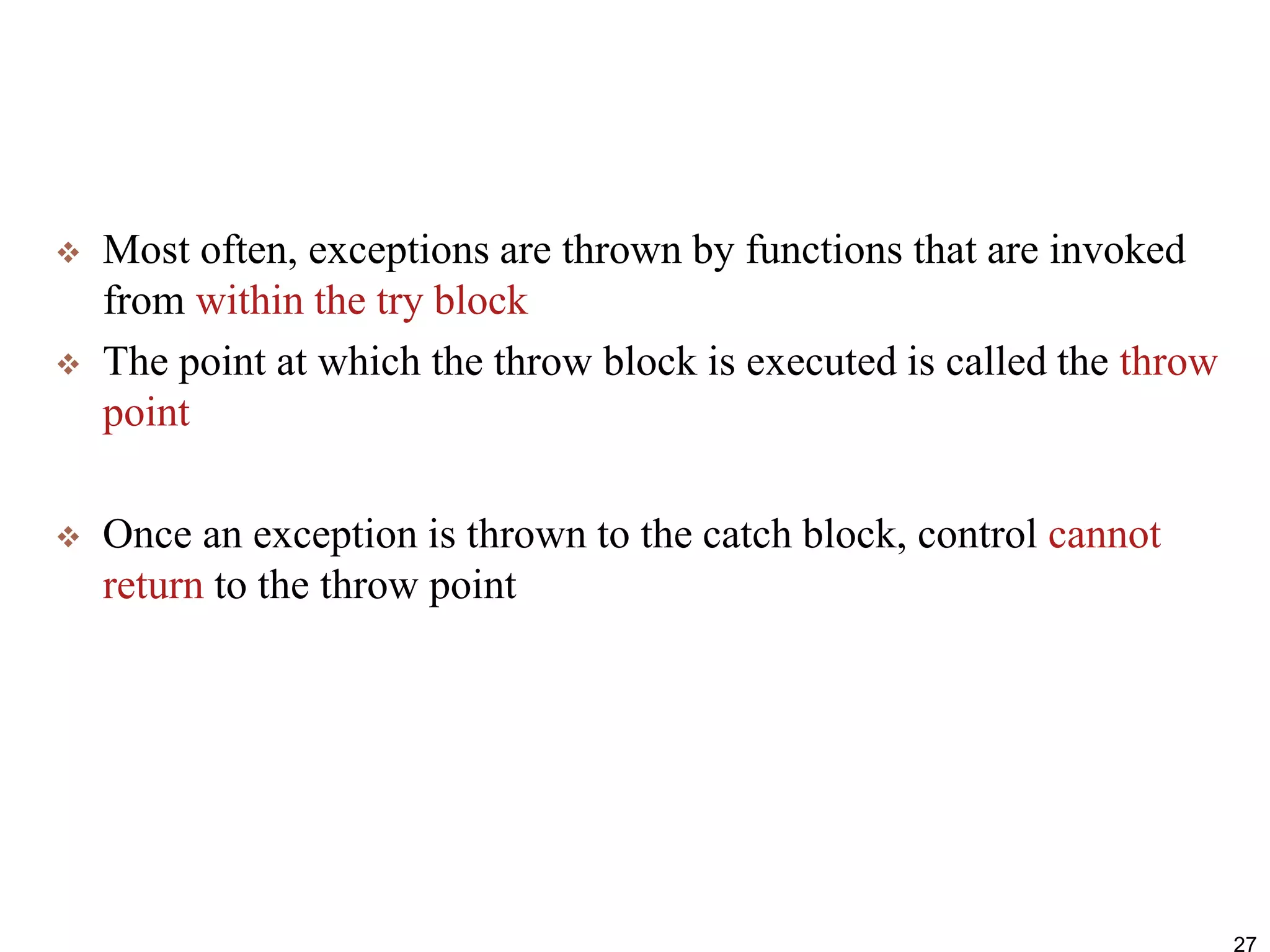  Most often, exceptions are thrown by functions that are invoked
from within the try block
 The point at which the throw block is executed is called the throw
point
 Once an exception is thrown to the catch block, control cannot
return to the throw point
27
 