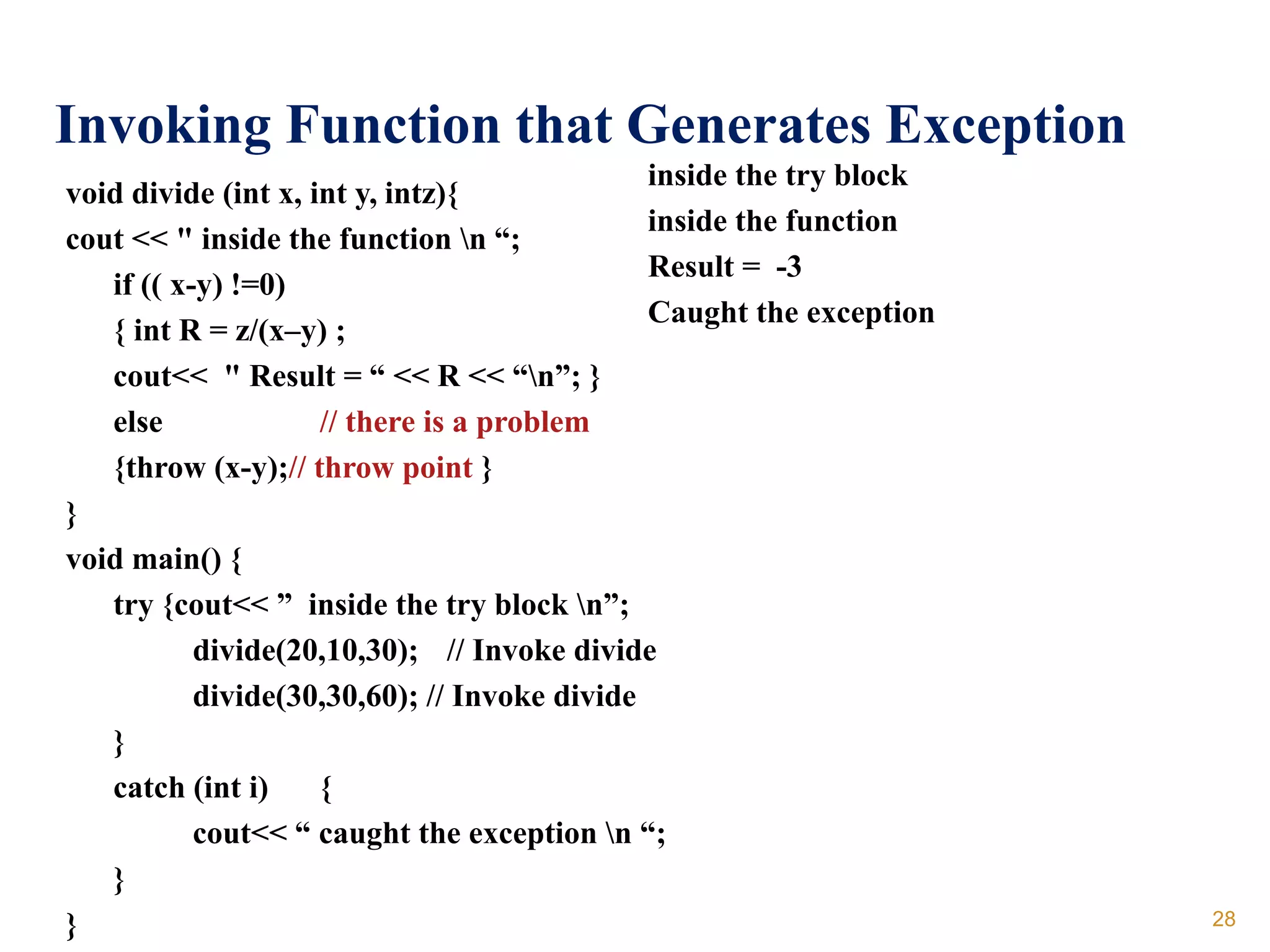 Invoking Function that Generates Exception
void divide (int x, int y, intz){
cout << " inside the function n “;
if (( x-y) !=0)
{ int R = z/(x–y) ;
cout<< " Result = “ << R << “n”; }
else // there is a problem
{throw (x-y);// throw point }
}
void main() {
try {cout<< ” inside the try block n”;
divide(20,10,30); // Invoke divide
divide(30,30,60); // Invoke divide
}
catch (int i) {
cout<< “ caught the exception n “;
}
}
inside the try block
inside the function
Result = -3
Caught the exception
28
 