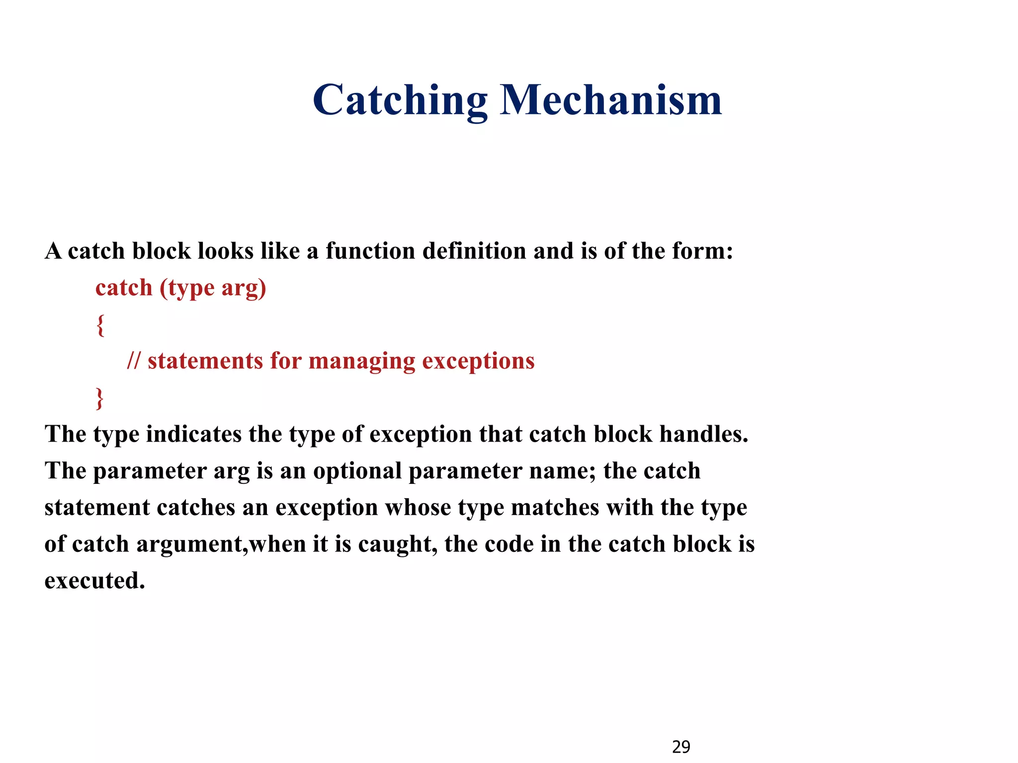 29
Catching Mechanism
A catch block looks like a function definition and is of the form:
catch (type arg)
{
// statements for managing exceptions
}
The type indicates the type of exception that catch block handles.
The parameter arg is an optional parameter name; the catch
statement catches an exception whose type matches with the type
of catch argument,when it is caught, the code in the catch block is
executed.
 