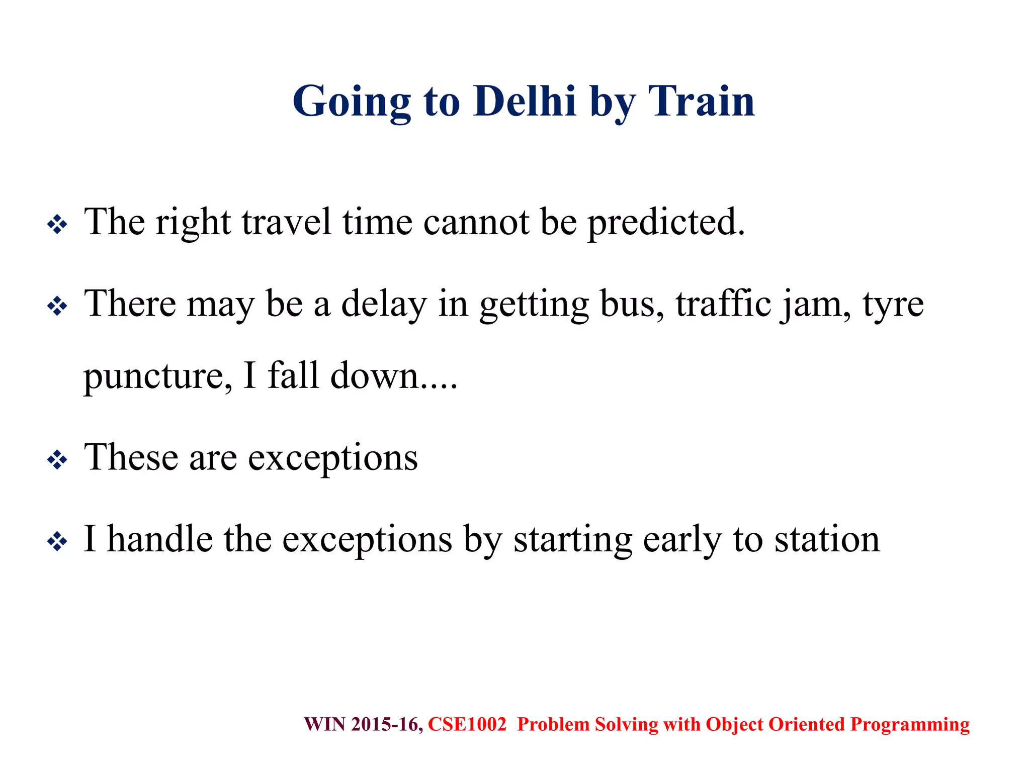 WIN 2015-16, CSE1002 Problem Solving with Object Oriented Programming
Going to Delhi by Train
 The right travel time cannot be predicted.
 There may be a delay in getting bus, traffic jam, tyre
puncture, I fall down....
 These are exceptions
 I handle the exceptions by starting early to station
 