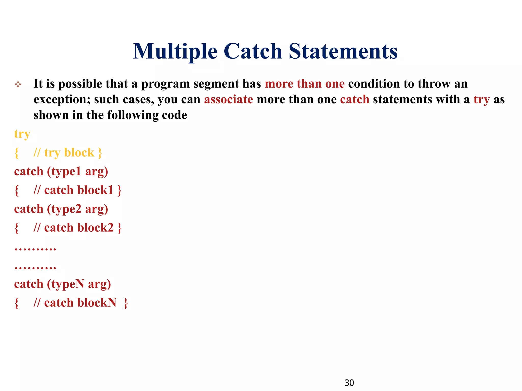 30
Multiple Catch Statements
 It is possible that a program segment has more than one condition to throw an
exception; such cases, you can associate more than one catch statements with a try as
shown in the following code
try
{ // try block }
catch (type1 arg)
{ // catch block1 }
catch (type2 arg)
{ // catch block2 }
……….
……….
catch (typeN arg)
{ // catch blockN }
 