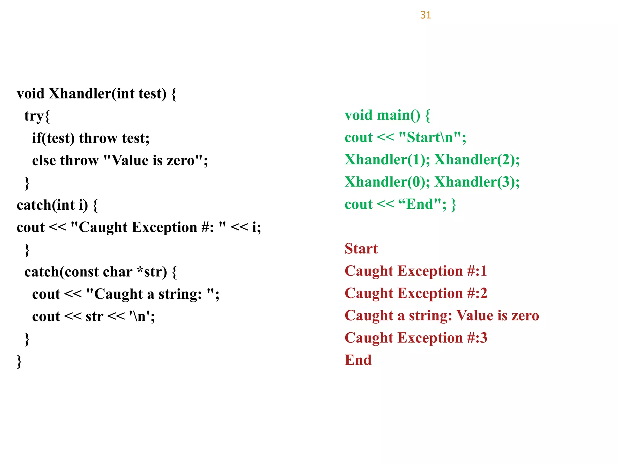 31
void Xhandler(int test) {
try{
if(test) throw test;
else throw "Value is zero";
}
catch(int i) {
cout << "Caught Exception #: " << i;
}
catch(const char *str) {
cout << "Caught a string: ";
cout << str << 'n';
}
}
void main() {
cout << "Startn";
Xhandler(1); Xhandler(2);
Xhandler(0); Xhandler(3);
cout << “End"; }
Start
Caught Exception #:1
Caught Exception #:2
Caught a string: Value is zero
Caught Exception #:3
End
 
