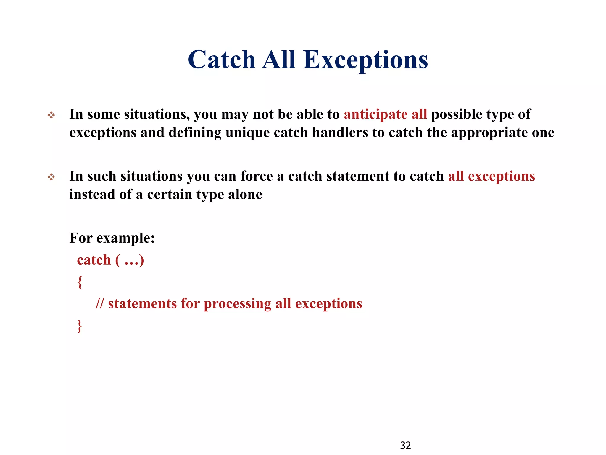 32
Catch All Exceptions
 In some situations, you may not be able to anticipate all possible type of
exceptions and defining unique catch handlers to catch the appropriate one
 In such situations you can force a catch statement to catch all exceptions
instead of a certain type alone
For example:
catch ( …)
{
// statements for processing all exceptions
}
 