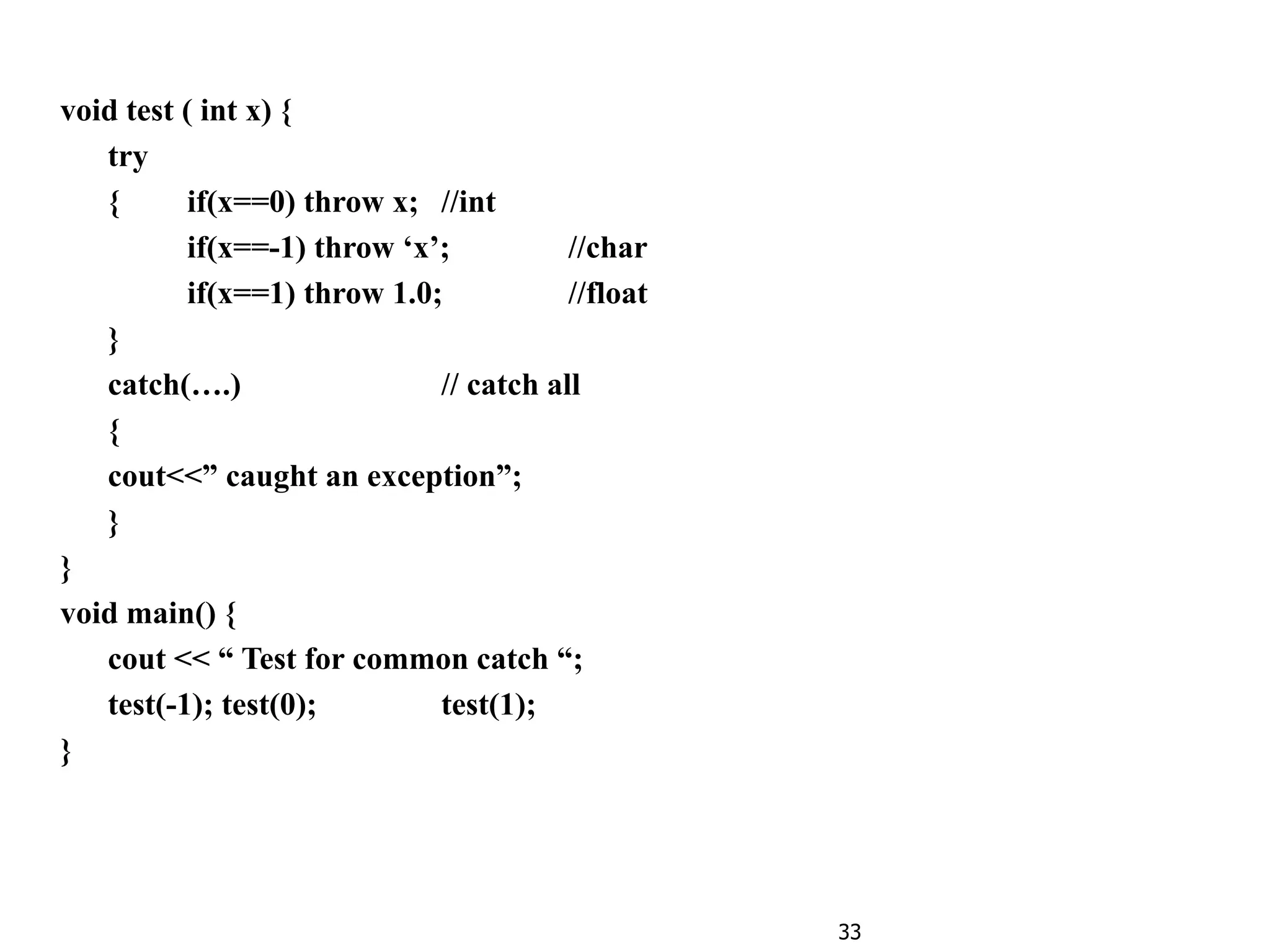 33
void test ( int x) {
try
{ if(x==0) throw x; //int
if(x==-1) throw ‘x’; //char
if(x==1) throw 1.0; //float
}
catch(….) // catch all
{
cout<<” caught an exception”;
}
}
void main() {
cout << “ Test for common catch “;
test(-1); test(0); test(1);
}
 