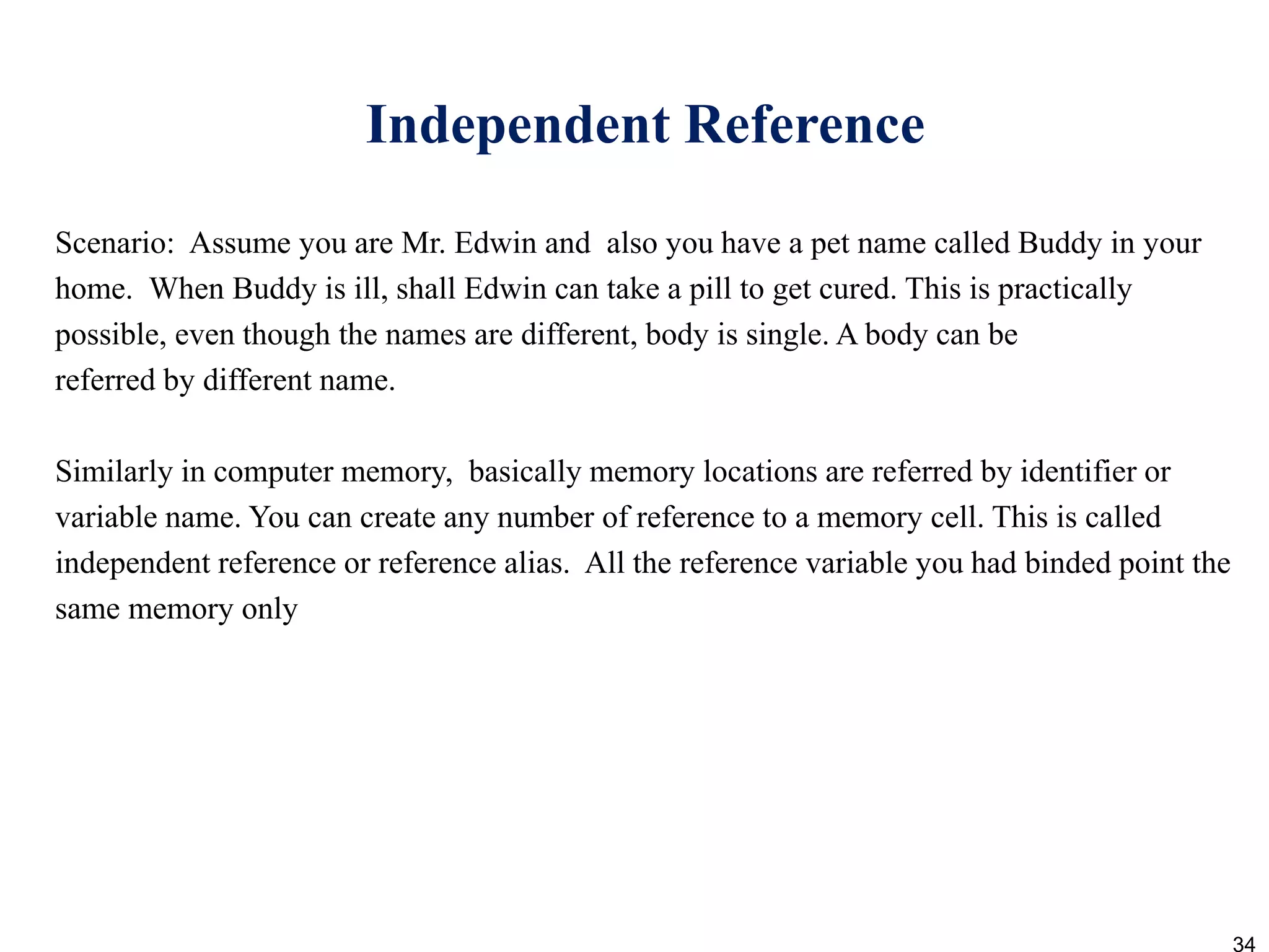 Independent Reference
Scenario: Assume you are Mr. Edwin and also you have a pet name called Buddy in your
home. When Buddy is ill, shall Edwin can take a pill to get cured. This is practically
possible, even though the names are different, body is single. A body can be
referred by different name.
Similarly in computer memory, basically memory locations are referred by identifier or
variable name. You can create any number of reference to a memory cell. This is called
independent reference or reference alias. All the reference variable you had binded point the
same memory only
34
 
