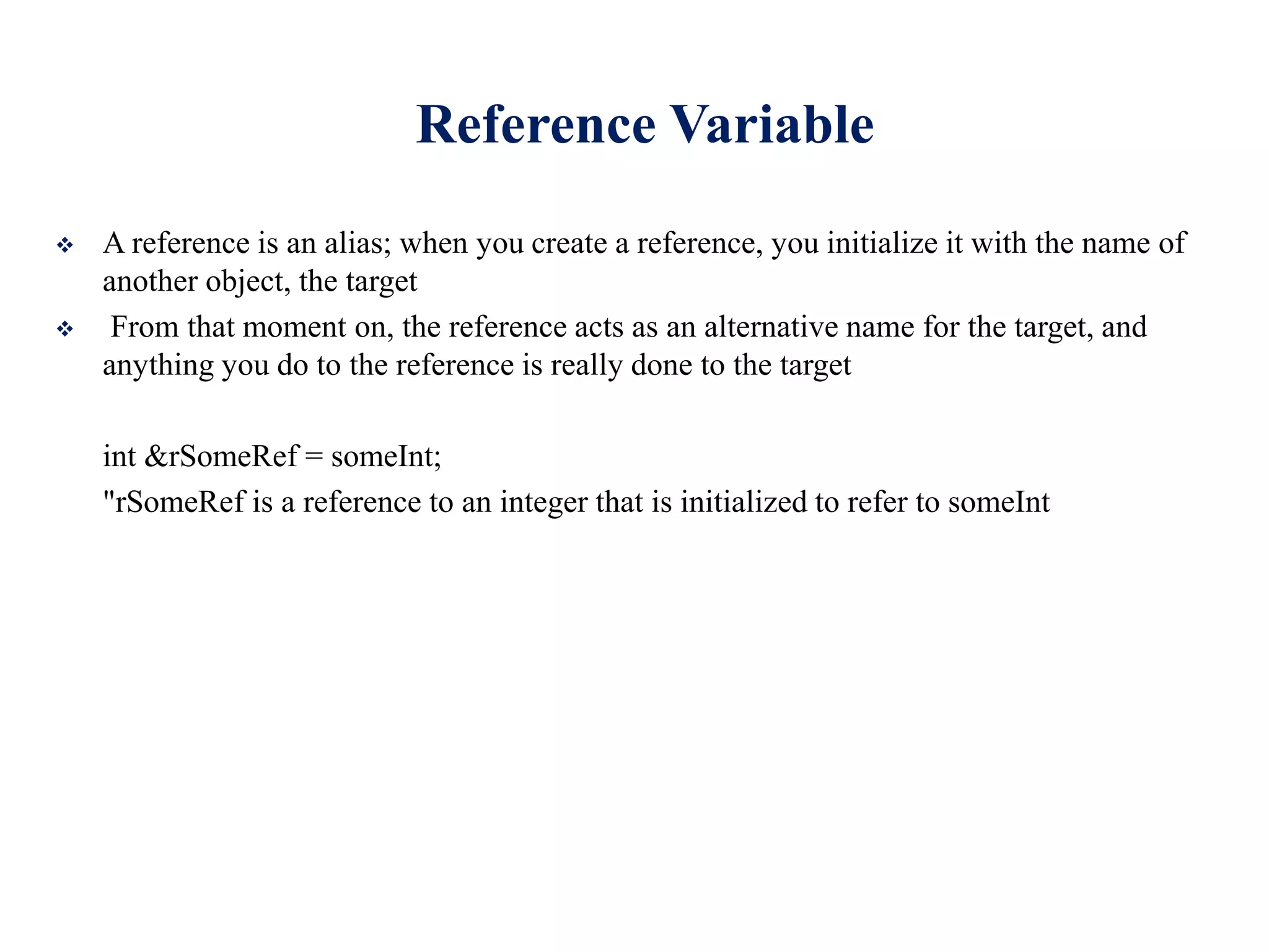 Reference Variable
 A reference is an alias; when you create a reference, you initialize it with the name of
another object, the target
 From that moment on, the reference acts as an alternative name for the target, and
anything you do to the reference is really done to the target
int &rSomeRef = someInt;
"rSomeRef is a reference to an integer that is initialized to refer to someInt
 