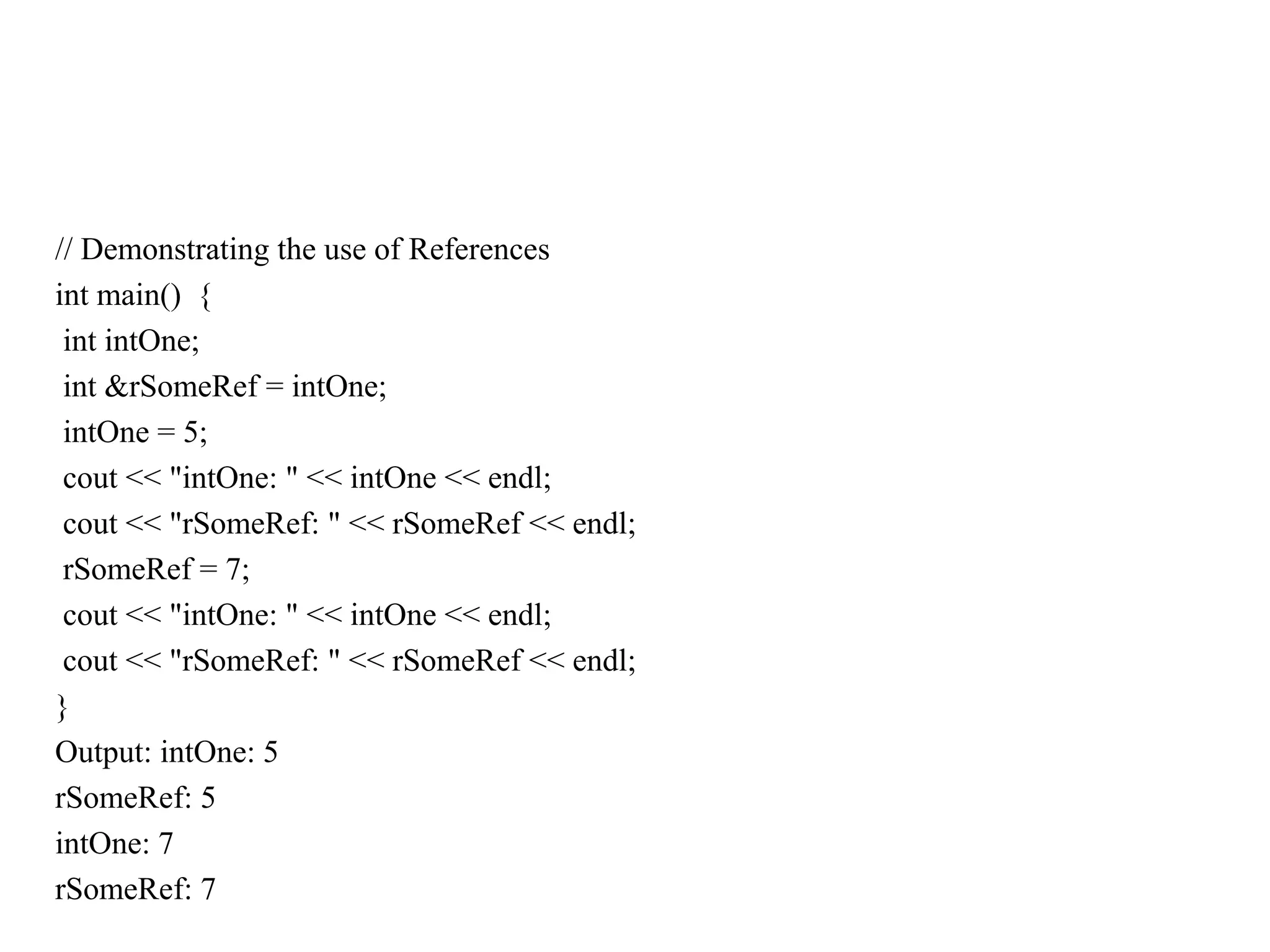 // Demonstrating the use of References
int main() {
int intOne;
int &rSomeRef = intOne;
intOne = 5;
cout << "intOne: " << intOne << endl;
cout << "rSomeRef: " << rSomeRef << endl;
rSomeRef = 7;
cout << "intOne: " << intOne << endl;
cout << "rSomeRef: " << rSomeRef << endl;
}
Output: intOne: 5
rSomeRef: 5
intOne: 7
rSomeRef: 7
 