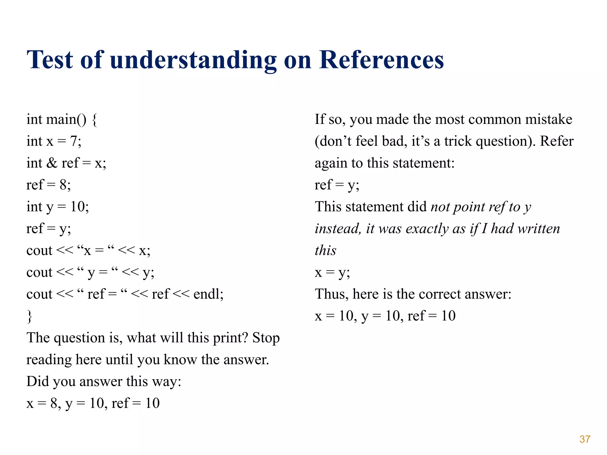 Test of understanding on References
int main() {
int x = 7;
int & ref = x;
ref = 8;
int y = 10;
ref = y;
cout << “x = “ << x;
cout << “ y = “ << y;
cout << “ ref = “ << ref << endl;
}
The question is, what will this print? Stop
reading here until you know the answer.
Did you answer this way:
x = 8, y = 10, ref = 10
If so, you made the most common mistake
(don’t feel bad, it’s a trick question). Refer
again to this statement:
ref = y;
This statement did not point ref to y
instead, it was exactly as if I had written
this
x = y;
Thus, here is the correct answer:
x = 10, y = 10, ref = 10
37
 