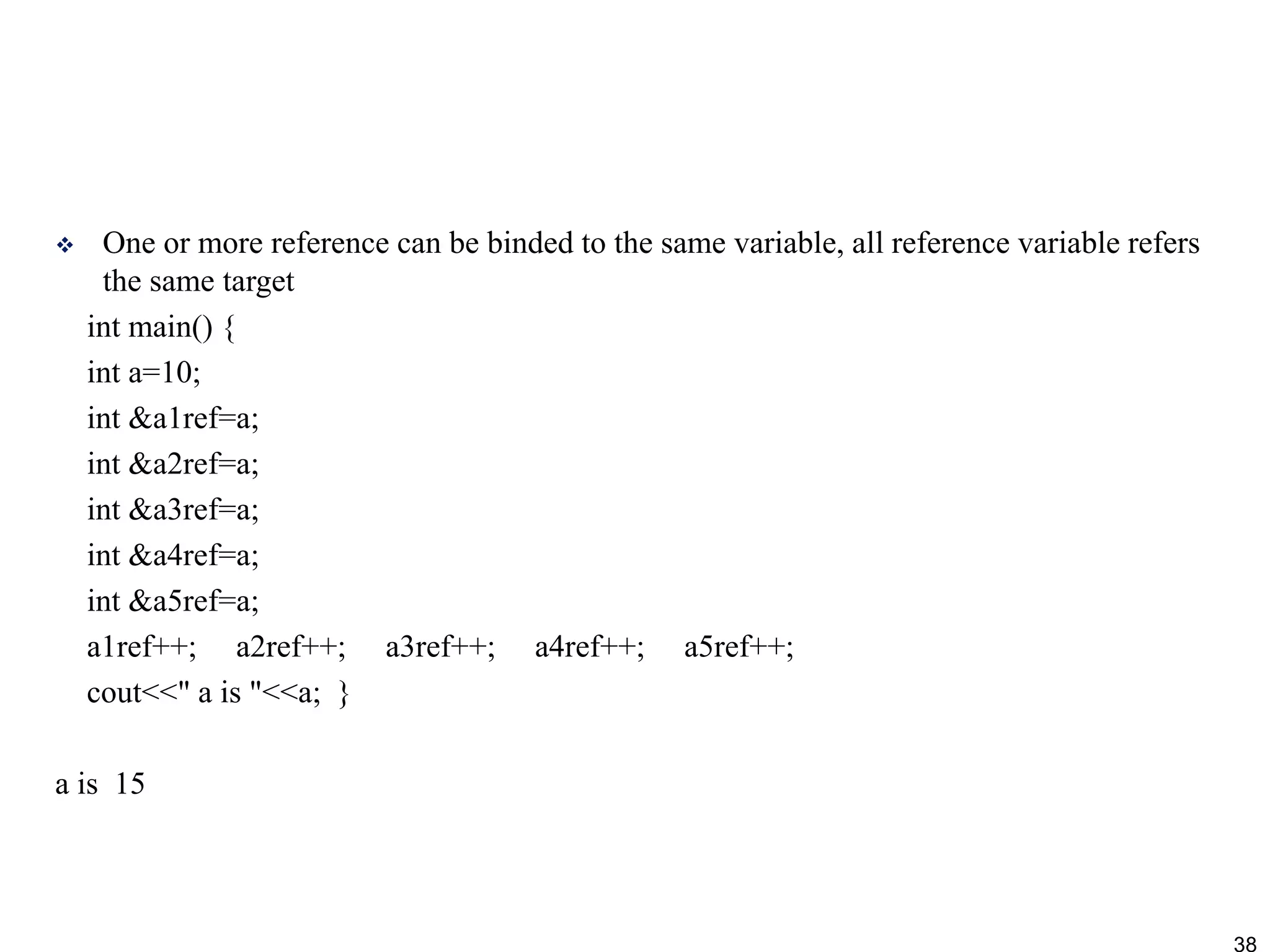  One or more reference can be binded to the same variable, all reference variable refers
the same target
int main() {
int a=10;
int &a1ref=a;
int &a2ref=a;
int &a3ref=a;
int &a4ref=a;
int &a5ref=a;
a1ref++; a2ref++; a3ref++; a4ref++; a5ref++;
cout<<" a is "<<a; }
a is 15
38
 