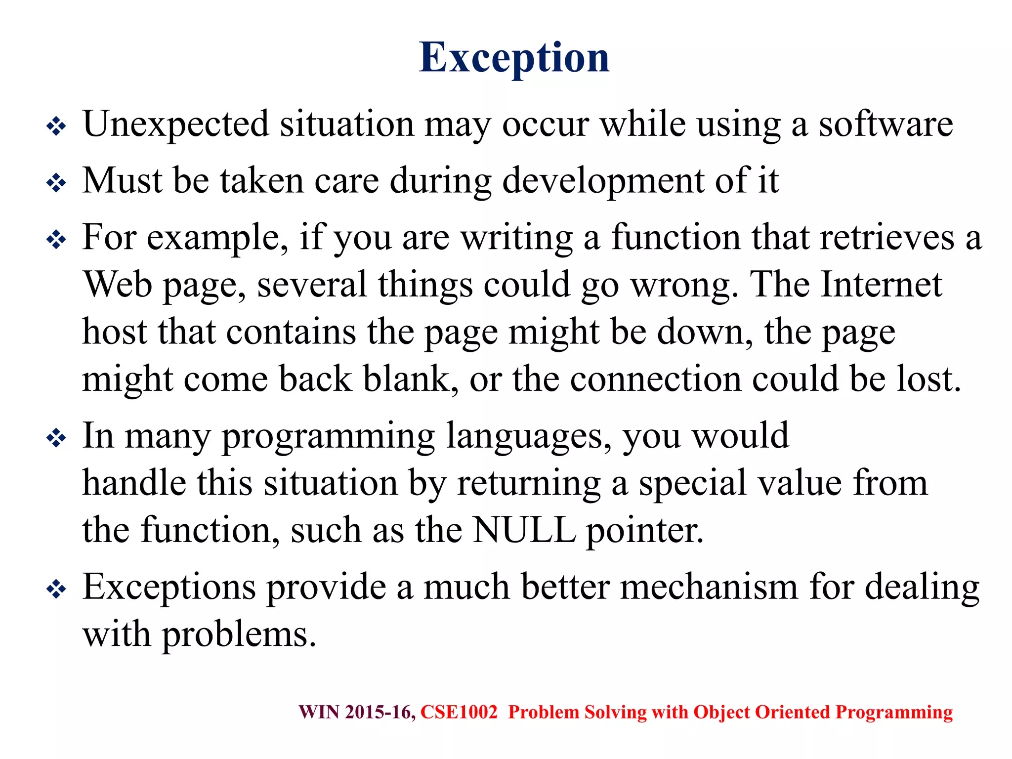 WIN 2015-16, CSE1002 Problem Solving with Object Oriented Programming
Exception
 Unexpected situation may occur while using a software
 Must be taken care during development of it
 For example, if you are writing a function that retrieves a
Web page, several things could go wrong. The Internet
host that contains the page might be down, the page
might come back blank, or the connection could be lost.
 In many programming languages, you would
handle this situation by returning a special value from
the function, such as the NULL pointer.
 Exceptions provide a much better mechanism for dealing
with problems.
 