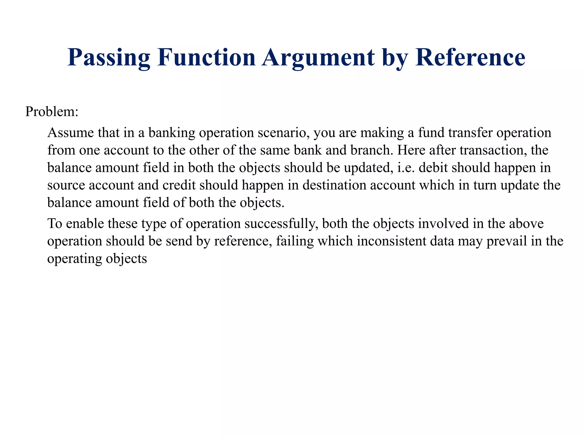 Passing Function Argument by Reference
Problem:
Assume that in a banking operation scenario, you are making a fund transfer operation
from one account to the other of the same bank and branch. Here after transaction, the
balance amount field in both the objects should be updated, i.e. debit should happen in
source account and credit should happen in destination account which in turn update the
balance amount field of both the objects.
To enable these type of operation successfully, both the objects involved in the above
operation should be send by reference, failing which inconsistent data may prevail in the
operating objects
 