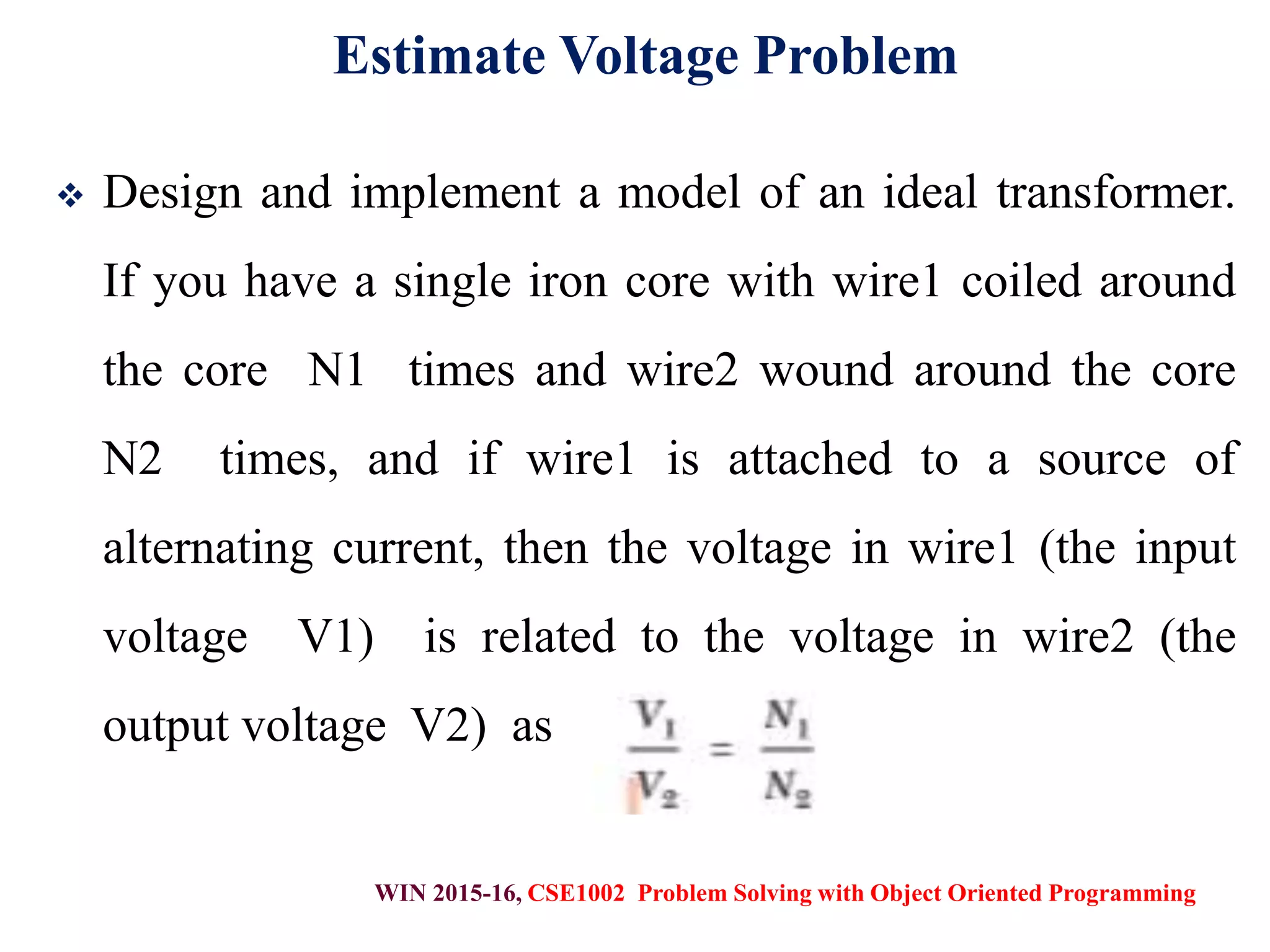 WIN 2015-16, CSE1002 Problem Solving with Object Oriented Programming
Estimate Voltage Problem
 Design and implement a model of an ideal transformer.
If you have a single iron core with wire1 coiled around
the core N1 times and wire2 wound around the core
N2 times, and if wire1 is attached to a source of
alternating current, then the voltage in wire1 (the input
voltage V1) is related to the voltage in wire2 (the
output voltage V2) as
 