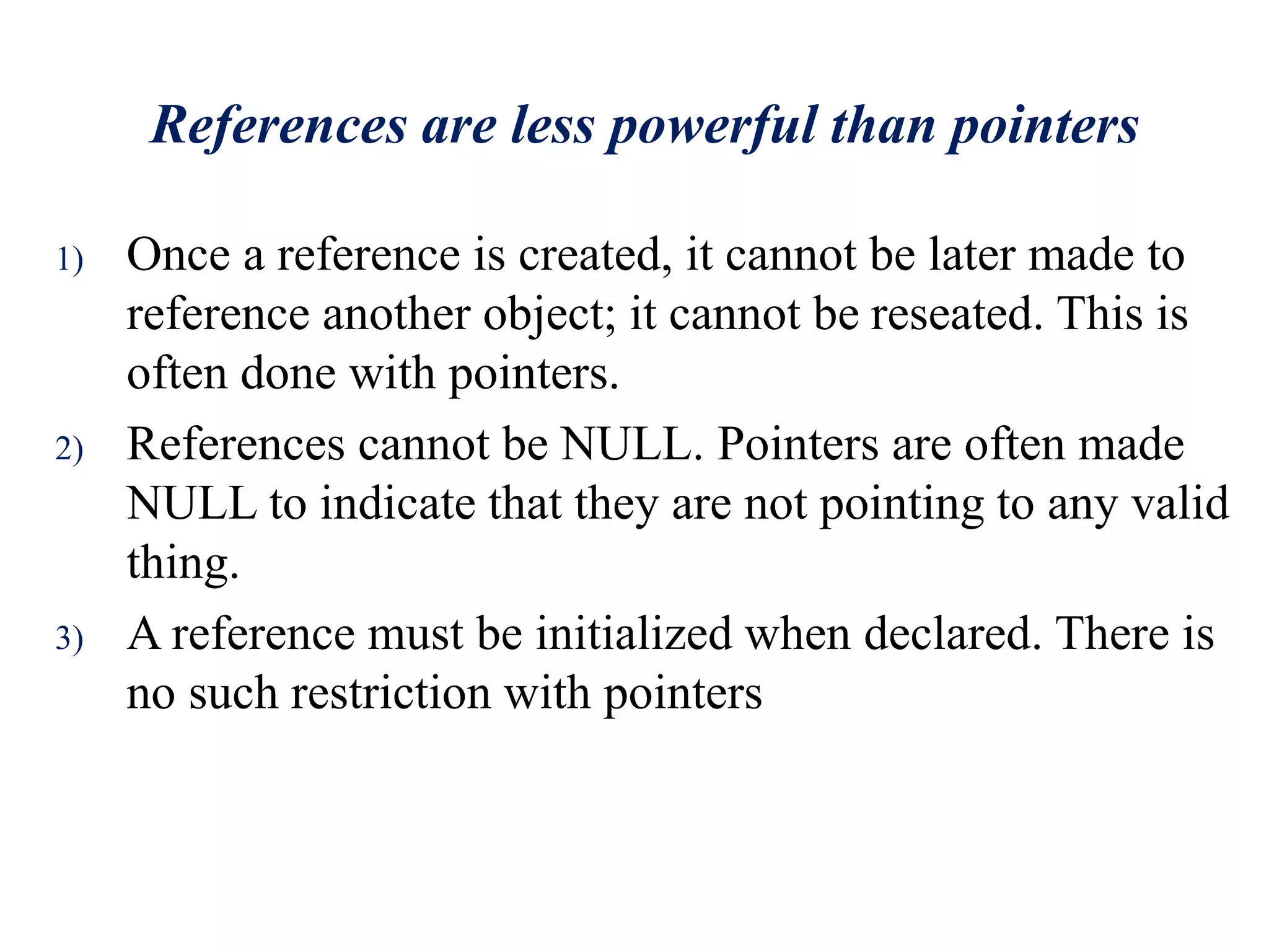 References are less powerful than pointers
1) Once a reference is created, it cannot be later made to
reference another object; it cannot be reseated. This is
often done with pointers.
2) References cannot be NULL. Pointers are often made
NULL to indicate that they are not pointing to any valid
thing.
3) A reference must be initialized when declared. There is
no such restriction with pointers
 