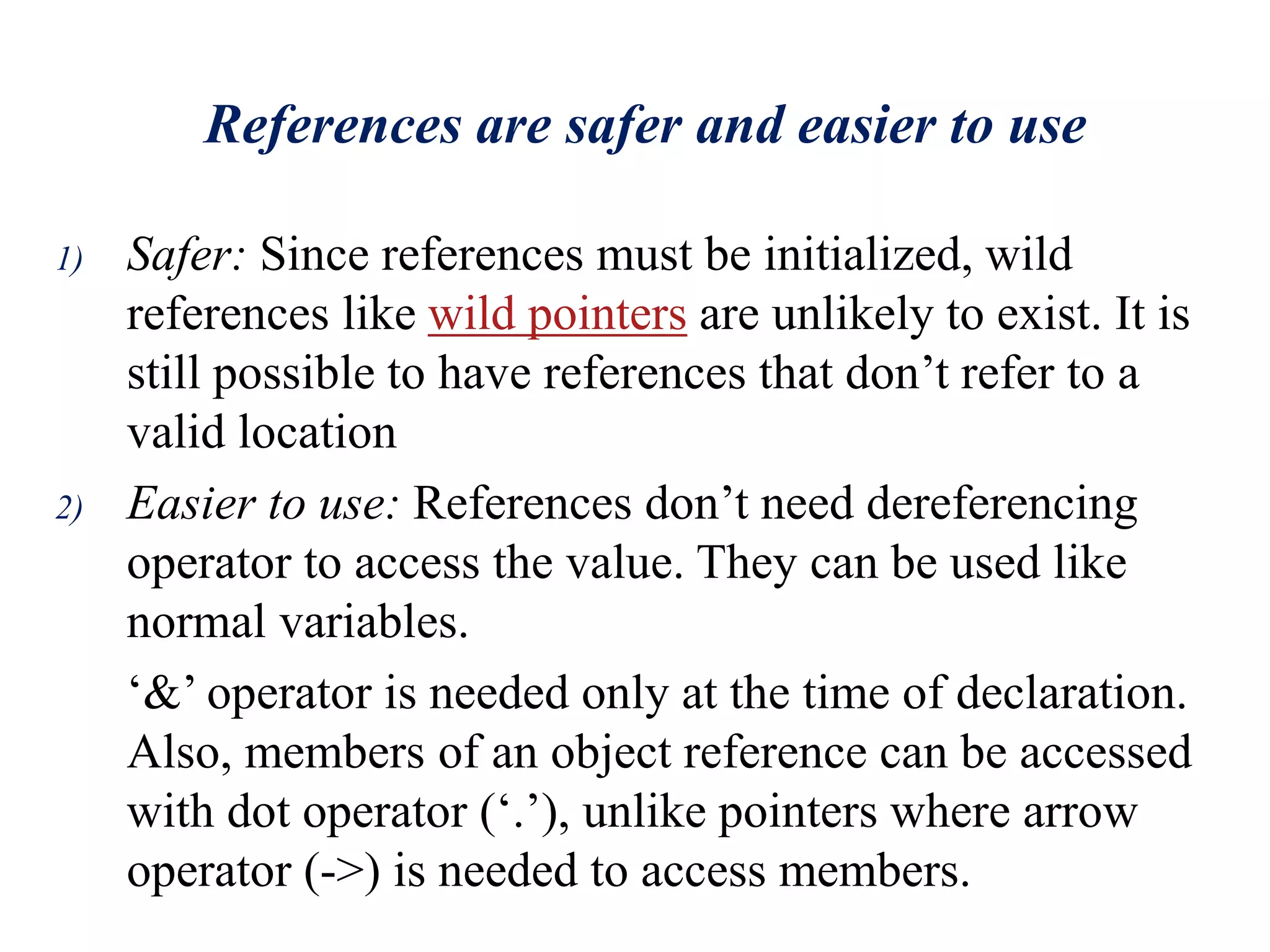References are safer and easier to use
1) Safer: Since references must be initialized, wild
references like wild pointers are unlikely to exist. It is
still possible to have references that don’t refer to a
valid location
2) Easier to use: References don’t need dereferencing
operator to access the value. They can be used like
normal variables.
‘&’ operator is needed only at the time of declaration.
Also, members of an object reference can be accessed
with dot operator (‘.’), unlike pointers where arrow
operator (->) is needed to access members.
 
