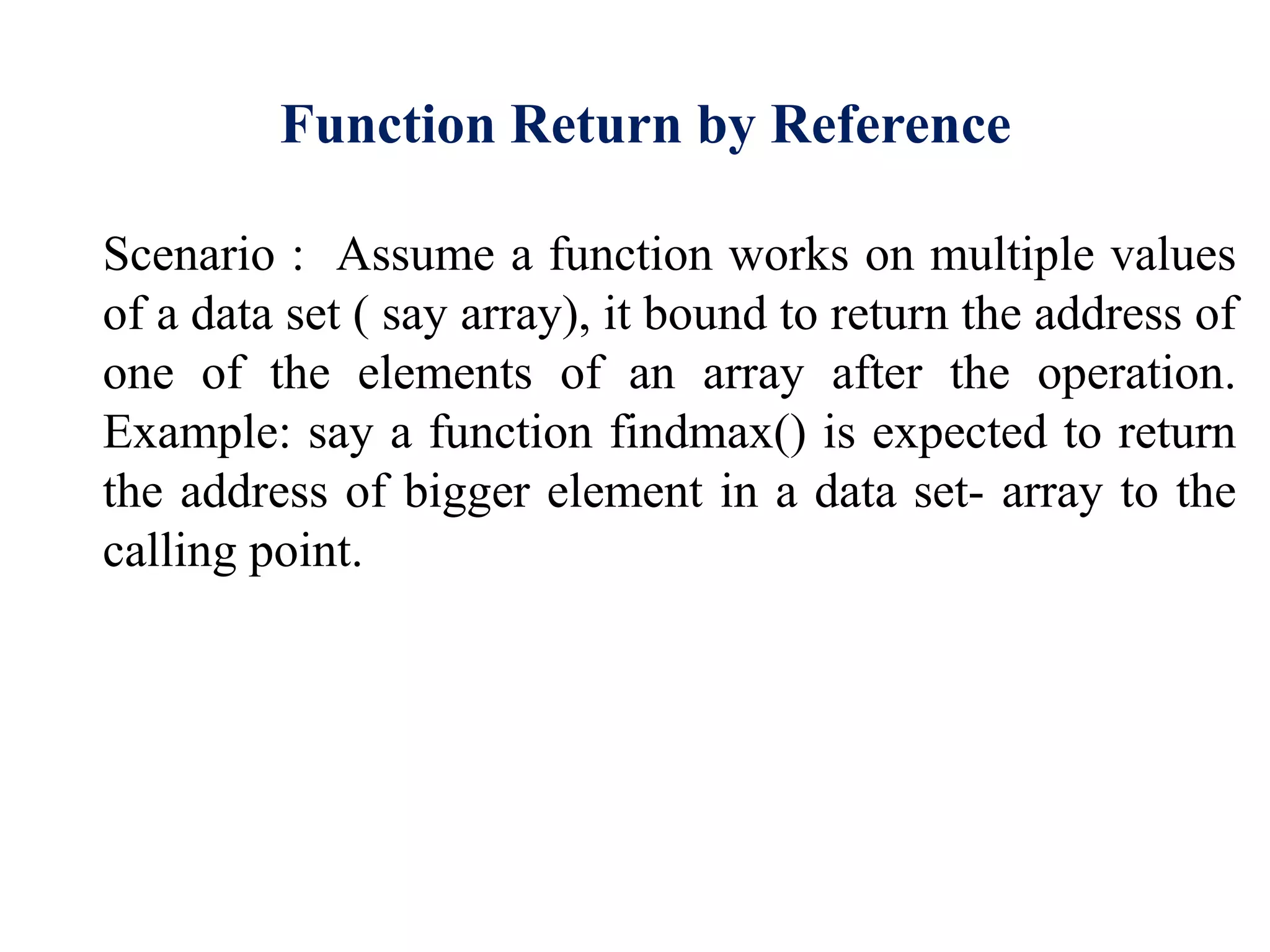Function Return by Reference
Scenario : Assume a function works on multiple values
of a data set ( say array), it bound to return the address of
one of the elements of an array after the operation.
Example: say a function findmax() is expected to return
the address of bigger element in a data set- array to the
calling point.
 