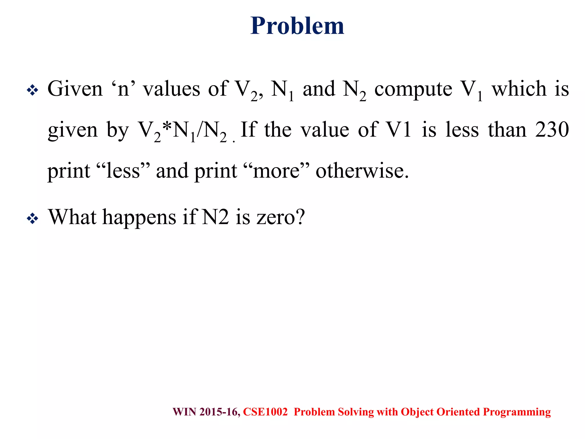 WIN 2015-16, CSE1002 Problem Solving with Object Oriented Programming
Problem
 Given ‘n’ values of V2, N1 and N2 compute V1 which is
given by V2*N1/N2 . If the value of V1 is less than 230
print “less” and print “more” otherwise.
 What happens if N2 is zero?
 