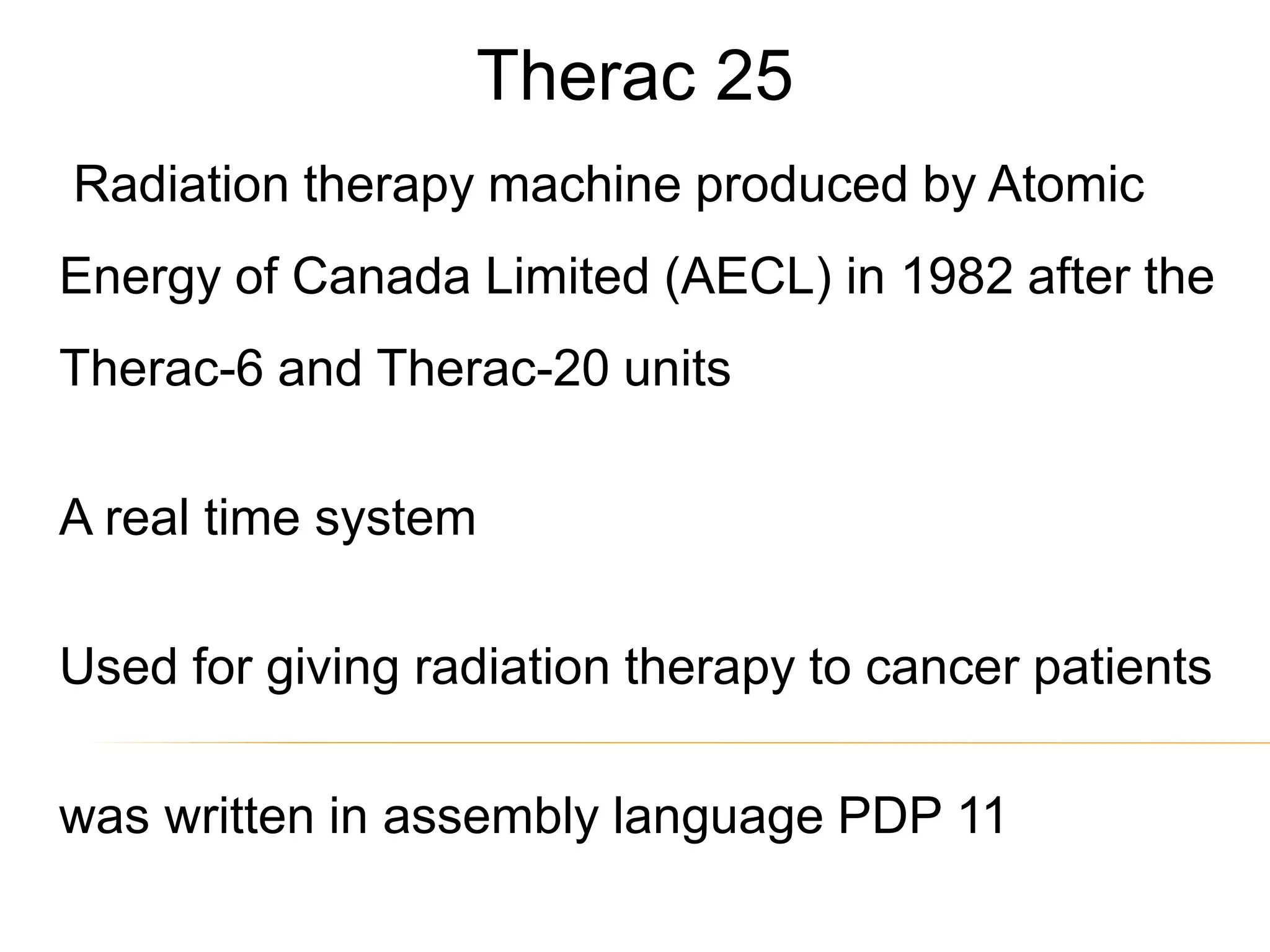 Therac 25
Radiation therapy machine produced by Atomic
Energy of Canada Limited (AECL) in 1982 after the
Therac-6 and Therac-20 units
A real time system
Used for giving radiation therapy to cancer patients
was written in assembly language PDP 11
 