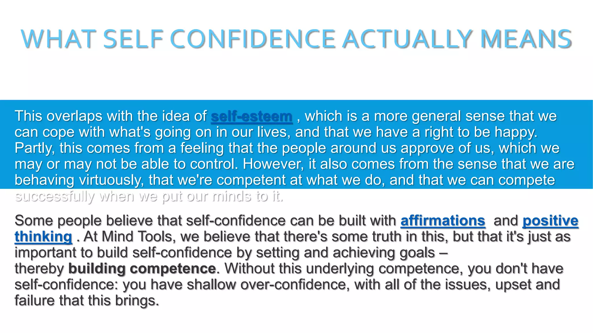 WHAT SELF CONFIDENCE ACTUALLY MEANS
This overlaps with the idea of self-esteem , which is a more general sense that we
can cope with what's going on in our lives, and that we have a right to be happy.
Partly, this comes from a feeling that the people around us approve of us, which we
may or may not be able to control. However, it also comes from the sense that we are
behaving virtuously, that we're competent at what we do, and that we can compete
successfully when we put our minds to it.
Some people believe that self-confidence can be built with affirmations and positive
thinking . At Mind Tools, we believe that there's some truth in this, but that it's just as
important to build self-confidence by setting and achieving goals –
thereby building competence. Without this underlying competence, you don't have
self-confidence: you have shallow over-confidence, with all of the issues, upset and
failure that this brings.
 