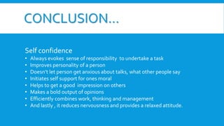 CONCLUSION…
Self confidence
• Always evokes sense of responsibility to undertake a task
• Improves personality of a person
• Doesn’t let person get anxious about talks, what other people say
• Initiates self support for ones moral
• Helps to get a good impression on others
• Makes a bold output of opinions
• Efficiently combines work, thinking and management
• And lastly , it reduces nervousness and provides a relaxed attitude.
 