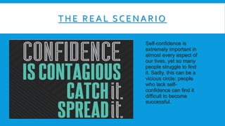 THE RE A L SCE NA RIO
Self-confidence is
extremely important in
almost every aspect of
our lives, yet so many
people struggle to find
it. Sadly, this can be a
vicious circle: people
who lack self-
confidence can find it
difficult to become
successful.
 