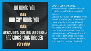 What is Self-Confidence?
Two main things contribute to self-
confidence: self-efficacy and self-
esteem.
We gain a sense of self-efficacy when
we see ourselves (and others similar
to ourselves) mastering skills and
achieving goals that matter in those
skill areas.This is the confidence
that, if we learn and work hard in a
particular area, we'll succeed; and it's
this type of confidence that leads
people to accept difficult challenges,
and persist in the face of setbacks.
 