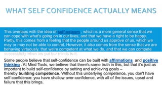 WHAT SELF CONFIDENCE ACTUALLY MEANS
This overlaps with the idea of self-esteem , which is a more general sense that we
can cope with what's going on in our lives, and that we have a right to be happy.
Partly, this comes from a feeling that the people around us approve of us, which we
may or may not be able to control. However, it also comes from the sense that we are
behaving virtuously, that we're competent at what we do, and that we can compete
successfully when we put our minds to it.
Some people believe that self-confidence can be built with affirmations and positive
thinking . At Mind Tools, we believe that there's some truth in this, but that it's just as
important to build self-confidence by setting and achieving goals –
thereby building competence. Without this underlying competence, you don't have
self-confidence: you have shallow over-confidence, with all of the issues, upset and
failure that this brings.
 