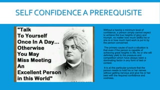 Without a having a minimum level of
confidence, a person simply cannot expect
to achieve the true heights of glory and
triumph, no matter how much skillful he or
she is or how much hard work is put in by
the person concerned.
The primary cause of such a situation is
that even if the person is capable of
achieving great heights in life, he or she will
definitely yield to the pressure and
competition which have always been a
dominating factor in any form of test or
contest.
It is at this particular juncture that the
person needs to hold his or her nerves
without getting nervous and give his or her
best with the required confidence and
coolness.
SELF CONFIDENCE A PREREQUISITE
 