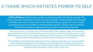 A THEME WHICH INITIATES POWER TO SELF
Self Confidence is the key to success, or we can say the first step to success. If a
person has self confidence, he has won half the battle.Those people who have self
confidence at work, school, and in their daily life always appear on top of world.
Everything seems to go right for these people and they always seem to present
themselves as calm, collected and successful in everything they do
. If you pay attention, you might notice that these self confident people usually are successful in
every area of their lives. Is this because they are smarter? Or is it because they have more money?
Maybe they are just lucky?The reality is that none of these things are true. Self confident people
understand the impact of believing in themselves and relying on their abilities.
This confidence ultimately creates opportunities for success and with each new success, another
self confidence building block is put into place. Success builds self confidence with each new
achievement. Self confident people perceive themselves as able to achieve those things they set
out to do and this perception creates reality in their lives.
 