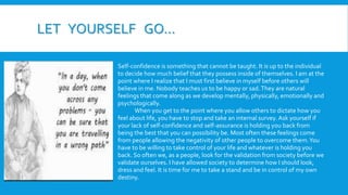 LET YOURSELF GO…
Self-confidence is something that cannot be taught. It is up to the individual
to decide how much belief that they possess inside of themselves. I am at the
point where I realize that I must first believe in myself before others will
believe in me. Nobody teaches us to be happy or sad.They are natural
feelings that come along as we develop mentally, physically, emotionally and
psychologically.
When you get to the point where you allow others to dictate how you
feel about life, you have to stop and take an internal survey. Ask yourself if
your lack of self-confidence and self-assurance is holding you back from
being the best that you can possibility be. Most often these feelings come
from people allowing the negativity of other people to overcome them.You
have to be willing to take control of your life and whatever is holding you
back. So often we, as a people, look for the validation from society before we
validate ourselves. I have allowed society to determine how I should look,
dress and feel. It is time for me to take a stand and be in control of my own
destiny.
 