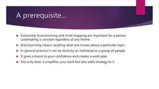 A prerequisite…
 Exclusively brainstorming and mind mapping are important for a person
undertaking a concept regardless of any theme.
 Brainstorming means recalling what one knows about a particular topic.
 In general practice it can be done by an individual or a group of people.
 It gives a boost to your confidence and creates a work plan.
 Not only does it simplifies your work but also adds strategy to it.
 