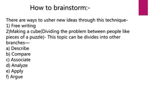 How to brainstorm:-
There are ways to usher new ideas through this technique-
1) Free writing
2)Making a cube(Dividing the problem between people like
pieces of a puzzle)- This topic can be divides into other
branches—
a) Describe
b) Compare
c) Associate
d) Analyze
e) Apply
f) Argue
 