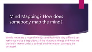 Mind Mapping? How does
somebody map the mind?
We do not make a map of mind( scientifically it is very difficult) but
rather we make a map about all the important things and we make
our brain memorize it so at times the information can easily be
accessed.
 