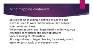 Mind mapping continued…
Basically mind mapping is defined as a technique
which is used to work out the relationship between
your points and ideas.
When you set down your ideas visually in this way, you
can make connections and develop greater
understanding of information.
It is a good way to begin planning for an assignment,
essay, research topic or oral presentation.
 