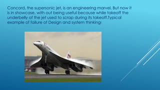 Concord, the supersonic jet, is an engineering marvel. But now it
is in showcase, with out being useful because while takeoff the
underbelly of the jet used to scrap during its takeoff.Typical
example of failure of Design and system thinking!
 