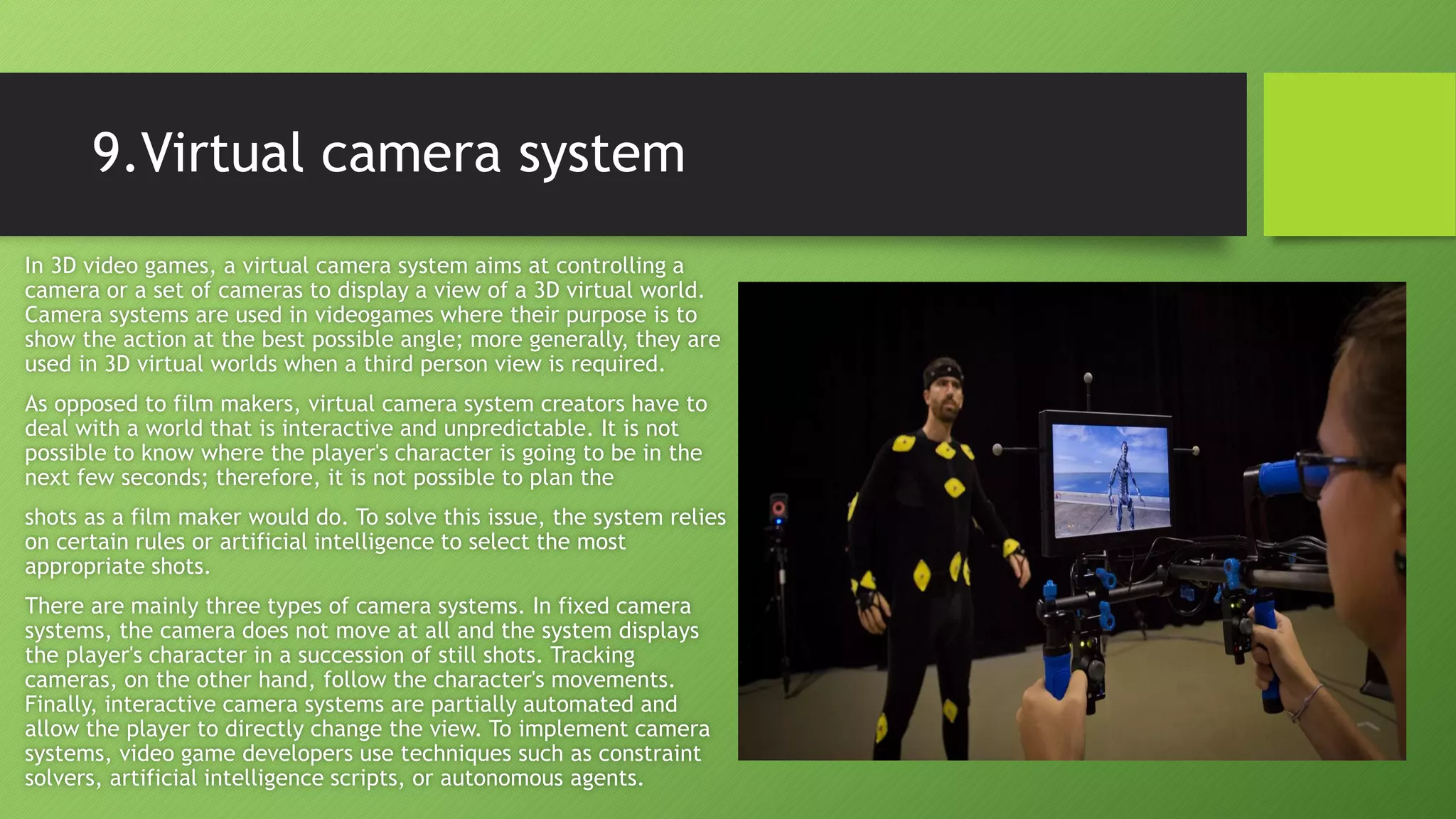 9.Virtual camera system
In 3D video games, a virtual camera system aims at controlling a
camera or a set of cameras to display a view of a 3D virtual world.
Camera systems are used in videogames where their purpose is to
show the action at the best possible angle; more generally, they are
used in 3D virtual worlds when a third person view is required.
As opposed to film makers, virtual camera system creators have to
deal with a world that is interactive and unpredictable. It is not
possible to know where the player's character is going to be in the
next few seconds; therefore, it is not possible to plan the
shots as a film maker would do. To solve this issue, the system relies
on certain rules or artificial intelligence to select the most
appropriate shots.
There are mainly three types of camera systems. In fixed camera
systems, the camera does not move at all and the system displays
the player's character in a succession of still shots. Tracking
cameras, on the other hand, follow the character's movements.
Finally, interactive camera systems are partially automated and
allow the player to directly change the view. To implement camera
systems, video game developers use techniques such as constraint
solvers, artificial intelligence scripts, or autonomous agents.
 