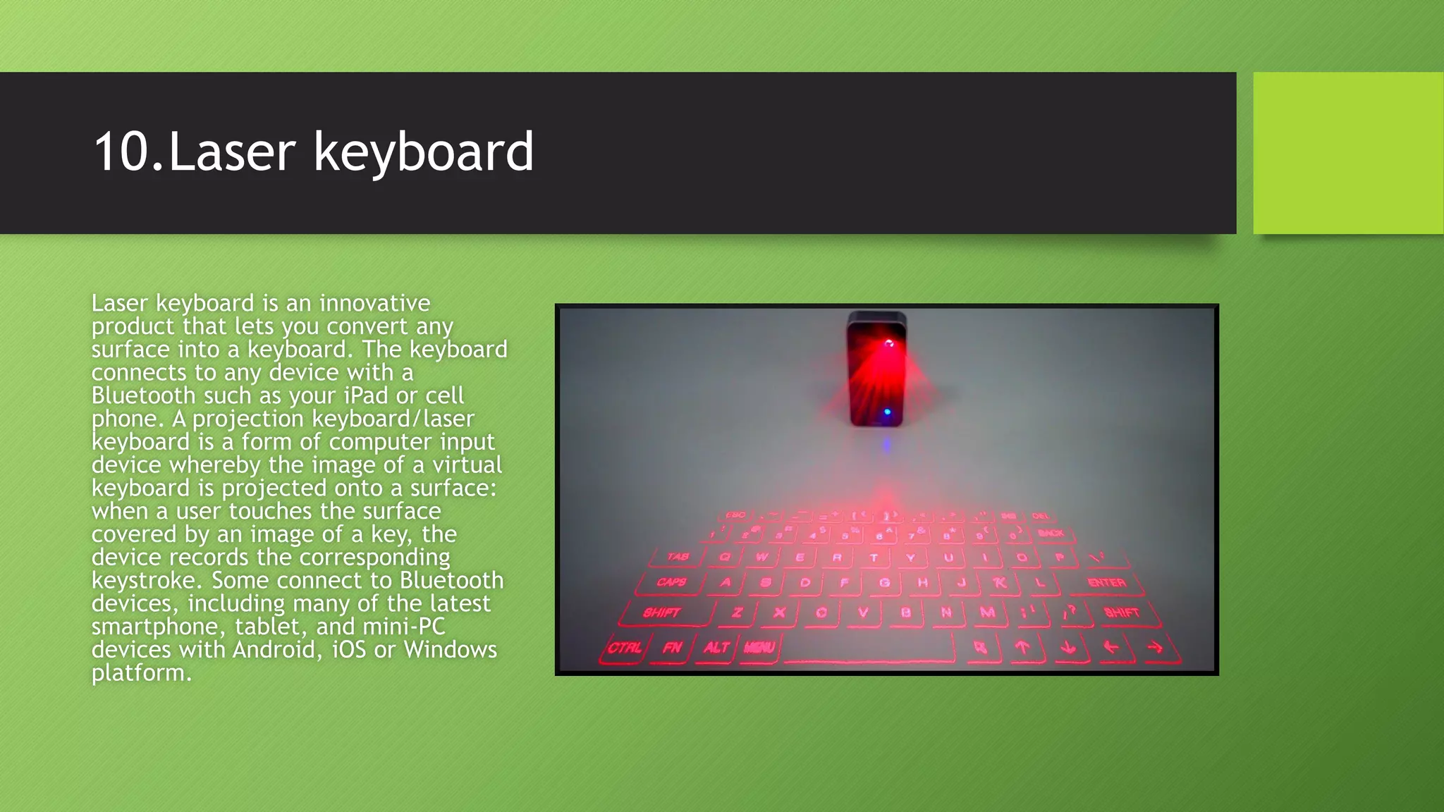 10.Laser keyboard
Laser keyboard is an innovative
product that lets you convert any
surface into a keyboard. The keyboard
connects to any device with a
Bluetooth such as your iPad or cell
phone. A projection keyboard/laser
keyboard is a form of computer input
device whereby the image of a virtual
keyboard is projected onto a surface:
when a user touches the surface
covered by an image of a key, the
device records the corresponding
keystroke. Some connect to Bluetooth
devices, including many of the latest
smartphone, tablet, and mini-PC
devices with Android, iOS or Windows
platform.
 
