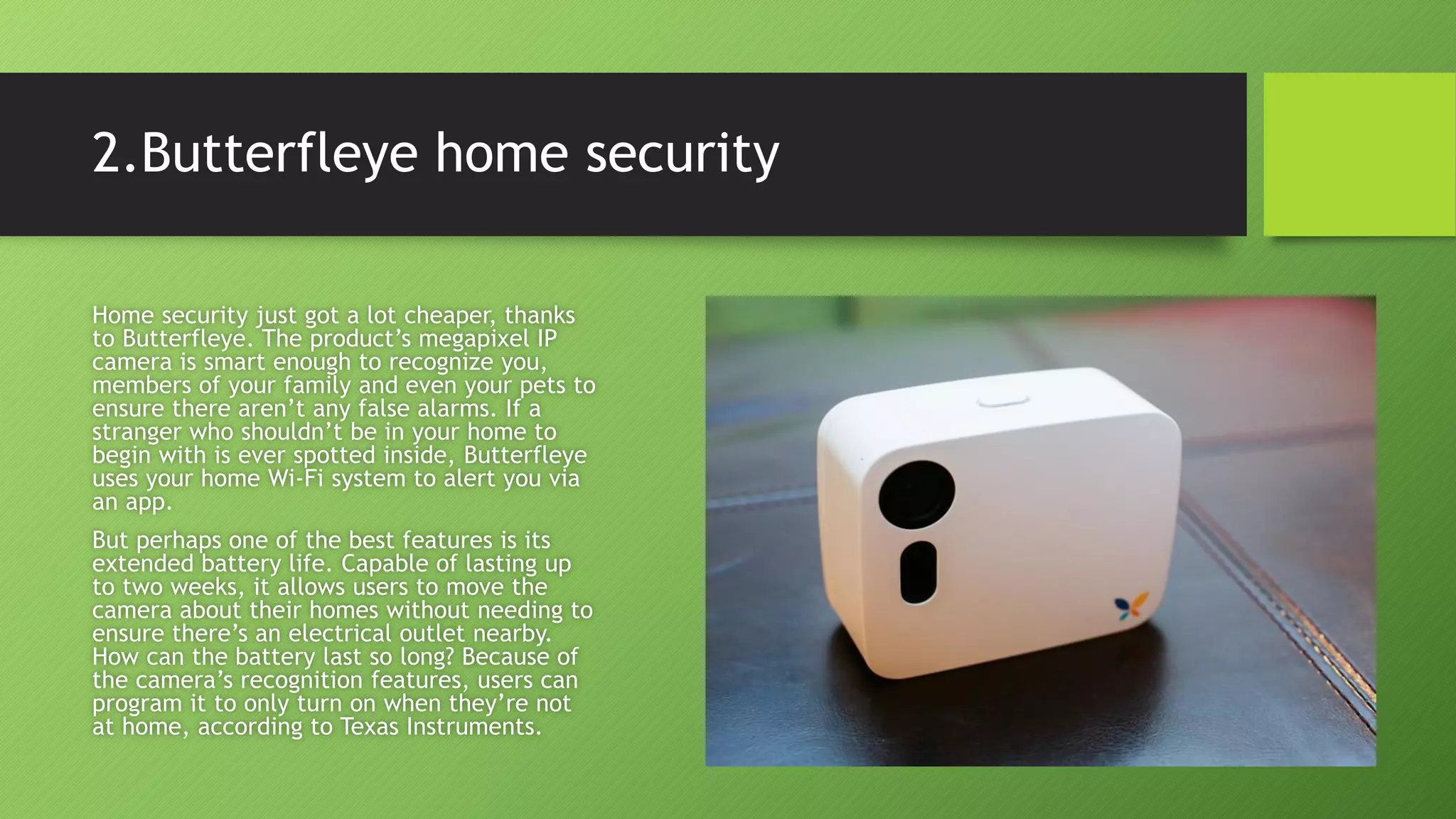 2.Butterfleye home security
Home security just got a lot cheaper, thanks
to Butterfleye. The product’s megapixel IP
camera is smart enough to recognize you,
members of your family and even your pets to
ensure there aren’t any false alarms. If a
stranger who shouldn’t be in your home to
begin with is ever spotted inside, Butterfleye
uses your home Wi-Fi system to alert you via
an app.
But perhaps one of the best features is its
extended battery life. Capable of lasting up
to two weeks, it allows users to move the
camera about their homes without needing to
ensure there’s an electrical outlet nearby.
How can the battery last so long? Because of
the camera’s recognition features, users can
program it to only turn on when they’re not
at home, according to Texas Instruments.
 