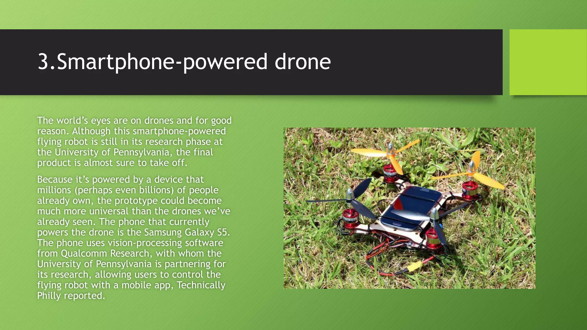3.Smartphone-powered drone
The world’s eyes are on drones and for good
reason. Although this smartphone-powered
flying robot is still in its research phase at
the University of Pennsylvania, the final
product is almost sure to take off.
Because it’s powered by a device that
millions (perhaps even billions) of people
already own, the prototype could become
much more universal than the drones we’ve
already seen. The phone that currently
powers the drone is the Samsung Galaxy S5.
The phone uses vision-processing software
from Qualcomm Research, with whom the
University of Pennsylvania is partnering for
its research, allowing users to control the
flying robot with a mobile app, Technically
Philly reported.
 